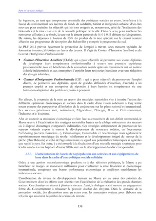 Partie IV : Finances publiques
138
Le logement, en tant que composante essentielle des politiques sociales en cours, bénéficiera à la
faveur du renforcement des recettes du fonds de solidarité, habitat et intégration urbaine, d’un élan
nouveau pour atteindre les objectifs qui lui sont assignés et, notamment, celui de l’éradication des
bidonvilles et la mise en œuvre de la nouvelle politique de la ville. Dans ce sens, pour améliorer les
ressources affectées à ce fonds, la taxe sur le ciment passerait de 0,10 à 0,15 dirham par kilogramme.
De même, les dépenses à hauteur de 65% du produit de la taxe spéciale sur le ciment seraient
affectées aux programmes de résorption des bidonvilles y compris le programme du sud.
Le PLF 2012 prévoit également la promotion de l’emploi à travers deux mesures spéciales de
formation insertion, élaborées en faveur des jeunes. Il s’agit du Contrat d’Insertion Amélioré et du
Contrat d’Intégration Professionnelle :
• Contrat d’Insertion Amélioré (CIAM): qui a pour objectifs de permettre aux jeunes diplômés
de développer leurs compétences professionnelles à travers une première expérience
professionnelle, tout en bénéficiant de la couverture sociale après un recrutement sur un contrat
à durée indéterminée et aux entreprises d’enrichir leurs ressources humaines avec une réduction
des charges salariales ;
• Contrat d’Intégration Professionnelle (CIP) : qui a pour objectifs de promouvoir l’emploi
décent, de permettre aux diplômés, ayant de grandes difficultés d’insertion, d’accéder à un
premier emploi et aux entreprises de répondre à leurs besoins en compétences via une
formation-adaptation des profils aux postes à pourvoir.
Par ailleurs, la poursuite de la mise en œuvre des stratégies sectorielles vise à inscrire l’action des
différents opérateurs économiques et sociaux dans le cadre d’une vision cohérente à long terme
tenant compte des perspectives d’évolution de la conjoncture sur les plans national et international.
Les secteurs prioritaires sont, notamment, l'Agriculture, l'Energie, l'Eau et l'Environnement,
l'Industrie et le Tourisme.
Afin de soutenir sa croissance économique et faire face au creusement de son déficit commercial, le
Maroc œuvre à l’accélération des stratégies sectorielles basées sur le ciblage volontariste des secteurs
où il dispose d’avantages comparatifs indéniables. Ces stratégies ambitionnent de promouvoir les
secteurs orientés export à travers le développement de nouveaux métiers, en l’occurrence
l’offshoring (services financiers…), l’aéronautique, l’automobile et l’électronique mais également le
repositionnement stratégique du textile- habillement et le développement intégré du secteur de la
pêche (plan Halieutis) et celui de l’agroalimentaire eu égard aux potentialités halieutiques et agricoles
que recèle le pays. En outre, il a été procédé à la finalisation d’une nouvelle stratégie touristique pour
les dix années à venir baptisée «Vision 2020» axée sur le développement durable et responsable.
2.3.3. L’amélioration de l’accès de la population aux services et aux équipements de
base dans le cadre d’une politique sociale solidaire
Grâce à une gestion macroéconomique prudente et à des réformes politiques, le Maroc a pu
bénéficier de marges de manœuvre suffisantes pour confronter la crise financière et économique
internationale, enregistrer une bonne performance économique et améliorer sensiblement les
indicateurs sociaux.
L’amélioration du niveau de développement humain au Maroc est au cœur des priorités du
Gouvernement dont les efforts sont orientés vers l’accélération de la réalisation des grands chantiers
sociaux. Ces chantiers se situent à plusieurs niveaux. Ainsi, le dialogue social montre un engagement
ferme du Gouvernement à rehausser le pouvoir d’achat des citoyens. Dans le domaine de la
protection sociale, des discussions sont en cours avec les partenaires sociaux pour élaborer une
réforme qui assurerait l’équilibre des caisses de retraite.
 