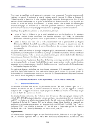 Partie IV : Finances publiques
139
Concernant le marché du travail, les mesures entreprises pour promouvoir l’emploi et lutter contre le
chômage ont permis de maintenir le taux de chômage sous la barre de 9%. Dans le domaine de
l’éducation et de la formation, la mise en place du plan d’urgence devrait permettre d’accélérer la
réforme visant l’amélioration de la qualité et l’efficacité du système éducatif et de répondre aux
besoins du Maroc en matière de formation. Les actions menées dans le cadre du nouveau plan
d’action stratégique du Ministère de la santé ont également contribué à améliorer la qualité des
prestations et l’accès aux soins et à agir positivement sur les principaux indicateurs sanitaires.
Le ciblage des populations démunies se fait, notamment, à travers :
• L’appui à l’accès à l’éducation qui a porté principalement sur la distribution des cartables
scolaires, l’octroi d’aides financières aux familles démunies (TAYSSIR), la distribution
d’uniformes scolaires au profit des élèves les plus démunis et le transport scolaire en milieu rural.
• L’appui à l’accès aux soins qui a porté principalement sur la généralisation du Régime
d’Assistance Médical (RAMED) au profit des populations démunies, la réduction du taux de
mortalité infantile à la naissance à travers l’introduction de nouveaux vaccins au profit des
nouveaux nés.
Les choix arrêtés en matière de politique budgétaire pour 2012 replacent les finances publiques, à
moyen terme, sur une trajectoire favorable et ce, malgré le contexte international difficile dans lequel
l’économie marocaine a évolué au cours des dernières années, et la réforme de la fiscalité directe qui
n’a pas manqué d’impacter l’évolution des recettes fiscales.
Du côté des recettes, l’accélération du rythme de l’activité économique produirait des effets positifs
sur les recettes fiscales au titre de l’année 2012 et ce, après les corrections opérées lors des dernières
années en rapport notamment avec les choix du Gouvernement visant le soutien de l’investissement
et l’amélioration du pouvoir d’achat.
En matière de dépenses ordinaires, une réduction est attendue en 2012 comparativement à l’exercice
précédent. Cette baisse intervient dans un contexte marqué par la volonté des pouvoirs publics de
maintenir l’effort d’investissement à un niveau favorable au financement des réformes structurelles et
de la mise en œuvre des politiques sectorielles.
2.4. Prévisions des recettes et des dépenses de l’Etat au titre de l’année 2012
2.4.1. Ressources financières
Les recettes ordinaires hors recettes de privatisation et des CST sont évaluées à près de 187,1
milliards de dirhams en 2012. Celles-ci s’inscrivent en hausse de 2,4% par rapport à l’exercice
budgétaire 2011 en rapport notamment avec la progression de 4,8% des recettes fiscales et ce, malgré
le recul de 22,5% des recettes non fiscales.
Les recettes fiscales ont connu des évolutions plus élevées que celles des agrégats taxables sur la
période 2006-2008. Depuis, cette élasticité a connu une baisse importante pour devenir négative (-1,6
en 2009) en relation avec la baisse des recettes fiscales due à la conjoncture difficile qui a caractérisé
l’exécution de la Loi de Finances 2009 et la réforme fiscale. Cette élasticité a enregistré une
amélioration progressive pour se situer aux alentours de 0,5 en 2010 et 0,9 en 2011. Pour l’exercice
budgétaire 2012, cette élasticité se situerait à 0,7 en lien avec la progression prévue des recettes
fiscales de 4,8% et de l’activité économique, aux prix courants, de 6,8%.
Impôts directs
Les impôts directs sont évalués à près de 73,4 milliards de dirhams, en hausse de 5,2% par rapport à
2011. Ce montant représente 8,4% du PIB et 43% du total des recettes fiscales. Leur hausse serait
 