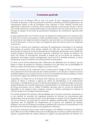 Conclusion générale
143
Conclusion générale
Le Projet de Loi de Finances 2012 se situe à la croisée de deux dynamiques significatives de
l’évolution du Royaume : Celle d’une décennie de réformes cumulatives, d’efforts d’équipement et de
modernisation inédits et celle de l’émergence d’une espérance et d’une ambition nouvelle pour
approfondir la démocratie et réformer, d’une manière profonde, la gouvernance du pays à travers
une nouvelle architecture institutionnelle fondée sur des rapports nouveaux entre les pouvoirs et sur
l’ancrage de logiques de proximité qui permettraient l’émergence des contributions régionales plus
affirmées.
Le point marquant dans cette évolution est que ces changements interviennent, non seulement, dans
le cadre d’une évolution économique et sociale mondiale qui peine à affirmer une sortie conséquente
de la période de crise malgré les reprises enregistrées, mais aussi dans un environnement régional ou
la soif de démocratie a ouvert les vannes du changement dans des contextes qui lui ont longtemps
tourné le dos.
C’est dans ce contexte que l’expérience marocaine de modernisation économique et de transition
démocratique est porteuse d’une réponse originale. En effet, face aux convulsions d’un monde
perturbé par des risques de récessions alimentés par des inquiétudes grandissantes sur la viabilité des
systèmes financiers dominants, l’économie marocaine a démontré une capacité de résilience à la
faveur des efforts de diversification sectorielle et spatiale qui lui ont permis de maintenir un
dynamisme économique conforté, principalement, par l’essor de la demande intérieure, à travers
l’amélioration du pouvoir d’achat et le renforcement de l’investissement.
Ce choix a été le facteur déterminant dans l’élaboration des différentes Lois de Finances qui ont
permis au Maroc de continuer les réformes, notamment sur le plan fiscal, tout en démultipliant les
efforts en matière d’investissement et d’appui aux secteurs sociaux.
Les chocs extérieurs ont été, néanmoins, forts et coûteux pour le budget de l’Etat en l’absence de
toute répercussion de la hausse des prix des matières premières et ont fini par se ressentir au niveau
du déficit budgétaire, sans toutefois remettre en cause la soutenabilité des finances publiques, comme
en attestent les rapports des différentes institutions internationales.
Aujourd’hui, si le Projet de Loi de Finances 2012 s’alimente de ces acquis, tout en réaffirmant la
capacité du Maroc à continuer à appuyer les efforts de diversification et de modernisation
économique et d’amélioration du pouvoir d’achat des populations, il prend en charge la nécessaire
opérationnalisation des nouvelles dispositions constitutionnelles et le renforcement des mécanismes
de bonne gouvernance, tout en veillant à l’équilibre nécessaire entre les moyens de financement
disponibles et les exigences d’une croissance soutenue et inclusive permettant de renforcer la
cohésion sociale et de consolider l’attractivité du pays.
La nouvelle génération des réformes, telle qu’impliquée par la nouvelle constitution, notamment, en
ce qui concerne les nouvelles lois organiques permettra de favoriser un environnement plus
accommodant à une gouvernance orientée vers la performance et l’équité. La Loi Organique relative
à la Loi de Finances, en projet dans les circuits de validation institutionnelle, occupera une place
importante dans les dispositifs de modernisation de la gestion, non seulement des finances
publiques, mais aussi de l’évaluation de politiques publiques plus soucieuses de territorialisation et de
proximité avec les besoins des régions et des populations concernées.
Le pari de la construction d’un contrat social de progrès et de solidarité à la hauteur des ambitions
que le Maroc est en droit d’afficher dans cette nouvelle phase de son histoire, tiendra assurément à sa
capacité à opérationnaliser de manière judicieuse et rapide la nouvelle génération de réformes et à
 
