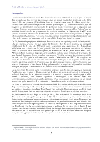 Partie I. Le Maroc dans son environnement mondial et régional
4
Introduction
Les mutations structurelles en cours dans l’économie mondiale s’affirment de plus en plus à la faveur
d’un rééquilibrage des pouvoirs économiques dans un monde multipolaire confronté à des défis
considérables et pressants (déséquilibres financiers internationaux, crise des dettes souveraines,
volatilité des cours des matières premières, tensions géopolitiques…). C’est dans ce contexte, que les
exigences de coordination internationale des politiques macroéconomiques et de régulation des
systèmes financiers dominants émergent comme des priorités incontournables. Aujourd’hui, les
instances institutionnelles de gouvernance économique mondiale, en l’occurrence le G20, sont
appelées à répondre à la nécessité d’instaurer les règles et les mécanismes d’une gouvernance adaptée
à la nouvelle configuration de l’économie mondiale, dans un contexte perturbé par la récurrence des
crises et des menaces qui mettent en péril la soutenabilité de systèmes financiers entiers.
De fait, la nouvelle géographie économique du monde révèle une dynamique duale de la croissance.
Elle est marquée d’abord par des signes de faiblesses dans les pays avancés, qui émergent
péniblement de la crise de 2008-2009 avec, notamment, une aggravation des déséquilibres
budgétaires, une croissance en deçà du potentiel ainsi que la persistance d’un niveau de chômage
élevé. En revanche, les économies émergentes, en particulier les BRICS (Brésil, Russie, Inde, Chine,
Afrique du Sud), continuent de progresser à un rythme soutenu, grâce, notamment, à la vigueur de
leur demande intérieure. Ils ont contribué pour environ 70% à la croissance économique mondiale
en 2010, avec 27% pour la seule économie chinoise. Globalement, les BRICS1
ont enregistré, au
cours des dix dernières années, une forte croissance (près de 8% par an en moyenne, contre +1,5%
pour les économies avancées). L’expansion de ces économies est soutenue par le dynamisme des
marchés domestiques, la forte hausse de la population active, le progrès technique et l’accumulation
du capital, conjugués à l’assainissement des fondamentaux macroéconomiques.
Les perspectives d’évolution de la consommation intérieure dans les pays émergents, en ligne avec
l’amélioration des revenus et l’élargissement de la classe moyenne, contribueront certainement à
maintenir le rythme de la croissance mondiale et à soutenir la croissance dans les pays à faible
revenu. Cependant, elles devront également s’accompagner d’un recours accru aux
approvisionnements extérieurs, créant les conditions d’une tension quasi permanente sur les prix et
posant avec acuité la question de la conception et du déploiement des stratégies énergétiques.
En outre, la croissance en vue des investissements directs Sud-Sud en relation avec le renforcement
du pouvoir économique et financier de grands pays émergents aura sans doute des répercussions sur
les équilibres monétaires mondiaux. Pour l’heure, c’est surtout la Chine qui semble appelée à jouer
un rôle d’avant-garde dans les nouveaux enjeux économiques, financiers et monétaires mondiaux.
Au Moyen-Orient et en Afrique du Nord (MENA), dans le contexte du printemps arabe de la
démocratie et des aléas politiques qui en ont découlé pour certains pays, la hausse des primes de
risque peut certes impacter les perspectives de croissance économique à court terme. Cependant, les
transitions démocratiques en cours offrent certainement un potentiel inestimable pour stimuler une
croissance plus inclusive et plus équitable à la faveur de la transparence et de la responsabilisation qui
en découleront pour la gouvernance économique et politique de ces pays. C’est à l’aune de ces
ruptures dans l’environnement régional du Maroc que de nouvelles opportunités peuvent s’offrir au
renforcement et à la diversification des systèmes productifs et des trends de croissance auxquels
peut, désormais, prétendre notre pays dans son espace euro-méditerranéen.
1 Les pays du BRICS couvrent plus d’un quart des terres émergées de la planète, représentent environ 40% de la population mondiale
et près de 20% du PIB mondial.
 