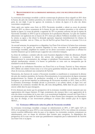 Partie I. Le Maroc dans son environnement mondial et régional
5
1. RALENTISSEMENT DE LA CROISSANCE MONDIALE, AVEC UNE MULTIPLICATION DES
MENACES
La croissance économique mondiale a subi les contrecoups de plusieurs chocs négatifs en 2011 dont
la hausse des prix des matières premières, les craintes sur le relèvement de la dette américaine et la
perte de son triple A par les agences de notations, le séisme du Japon et la crise des dettes
souveraines européennes.
Ainsi, après une reprise assez forte en 2010, l'économie mondiale a ralenti au cours du premier
semestre 2011 en raison notamment de la hausse du prix des matières premières et du séisme de
Sendai au Japon. Le cours du pétrole a augmenté de 35% au premier semestre tiré par la reprise de
l’économie mondiale en 2010 et par la contraction de la production libyenne. Les prix des matières
alimentaires ont également été en hausse de 21% tirant par ailleurs l’inflation mondiale vers le haut.
Le séisme au japon a fait chuter la demande japonaise impactant immédiatement les chaines de
production mondiale tant en Chine, en Asie du Sud Est qu’aux Etats-Unis, au royaume Uni et en
zone Euro.
Au second semestre, les perspectives se dégradent. Les États-Unis révisent à la baisse leur croissance
économique et les agences de notation dégradent la note souveraine de la première puissance
économique mondiale, amplifiant les craintes sur les dettes souveraines européennes et affolant les
marchés financiers qui ne tarderont pas à apporter une correction marquée.
La chute de confiance a entrainé celle des cours boursiers dégradant le bilan des détenteurs d’actifs
financiers et contractant la valeurs des actions des entreprises cotées en bourse affectant
impérativement la consommation des ménages et pénalisant l’investissement des entreprises. Les
spreads interbancaires orientés à la hausse en particulier en zone euro ne manqueront pas de
renchérir le coût de financement.
Au regard de ces turbulences financières aux États-Unis et en Europe, l'activité au 3ème trimestre
2011 affiche une relative bonne tenue et ce n’est qu’au quatrième trimestre que le climat des affaires
chute de nouveau, induisant une contraction de l'activité.
Néanmoins, des facteurs de soutien à l’économie mondiale se manifestent et notamment la détente
des prix des matières premières, les besoins d’investissements, la reconstruction du Japon restaurant
progressivement les chaines de production mondiale et la solidité de la croissance des pays
émergents, ce qui devrait impulser un redémarrage de l’économie mondiale en 2012. Ainsi, en 2012,
la croissance économique mondiale devrait se poursuivre à un rythme ralenti, en ligne avec une
modération du commerce mondial. De fait, elle reste déséquilibrée, faible dans les pays avancés et
encore solide dans les pays émergents.
Il n’en demeure pas moins que les perspectives de la croissance mondiale restent menacées par une
augmentation des risques baissiers. Il s’agit, notamment, des menaces liées à une aggravation de la
crise des dettes souveraines de la zone euro, à un resserrement budgétaire excessif aux Etats-Unis, à
un ralentissement plus rapide de l’activité en Chine et dans d’autres pays émergents, aux fluctuations
des taux de change, et aux mouvements politiques et sociaux dans certains pays de la région
MENA…
1.1. Croissance différenciée selon les pôles de l’économie mondiale
La croissance économique mondiale a marqué un ralentissement en 2011, à 3,8% après 5,2% en
2010, et les perspectives pour 2012 se sont nettement détériorées (3,3%). Les rythmes de croissance
restent toutefois différenciés selon les pays et les régions. Les économies avancées connaissent un
ralentissement, avec un risque de récession dans certains pays européens. La dégradation des
perspectives de la zone euro ne serait que partiellement compensée par le redressement de l’activité
aux Etats-Unis et au Japon.
 