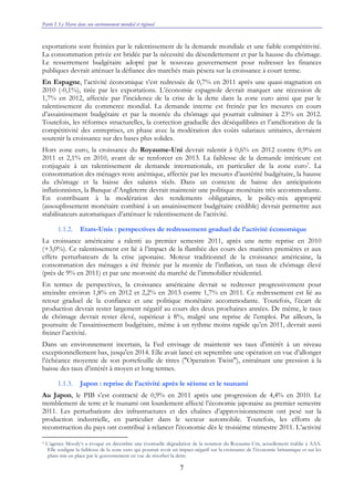 Partie I. Le Maroc dans son environnement mondial et régional
7
exportations sont freinées par le ralentissement de la demande mondiale et une faible compétitivité.
La consommation privée est bridée par la nécessité du désendettement et par la hausse du chômage.
Le resserrement budgétaire adopté par le nouveau gouvernement pour redresser les finances
publiques devrait atténuer la défiance des marchés mais pèsera sur la croissance à court terme.
En Espagne, l’activité économique s’est redressée de 0,7% en 2011 après une quasi-stagnation en
2010 (-0,1%), tirée par les exportations. L’économie espagnole devrait marquer une récession de
1,7% en 2012, affectée par l’incidence de la crise de la dette dans la zone euro ainsi que par le
ralentissement du commerce mondial. La demande interne est freinée par les mesures en cours
d’assainissement budgétaire et par la montée du chômage qui pourrait culminer à 23% en 2012.
Toutefois, les réformes structurelles, la correction graduelle des déséquilibres et l’amélioration de la
compétitivité des entreprises, en phase avec la modération des coûts salariaux unitaires, devraient
soutenir la croissance sur des bases plus solides.
Hors zone euro, la croissance du Royaume-Uni devrait ralentir à 0,6% en 2012 contre 0,9% en
2011 et 2,1% en 2010, avant de se renforcer en 2013. La faiblesse de la demande intérieure est
conjuguée à un ralentissement de demande internationale, en particulier de la zone euro5
. La
consommation des ménages reste anémique, affectée par les mesures d’austérité budgétaire, la hausse
du chômage et la baisse des salaires réels. Dans un contexte de baisse des anticipations
inflationnistes, la Banque d’Angleterre devrait maintenir une politique monétaire très accommodante.
En contribuant à la modération des rendements obligataires, le policy-mix approprié
(assouplissement monétaire combiné à un assainissement budgétaire crédible) devrait permettre aux
stabilisateurs automatiques d’atténuer le ralentissement de l’activité.
1.1.2. Etats-Unis : perspectives de redressement graduel de l’activité économique
La croissance américaine a ralenti au premier semestre 2011, après une nette reprise en 2010
(+3,0%). Ce ralentissement est lié à l’impact de la flambée des cours des matières premières et aux
effets perturbateurs de la crise japonaise. Moteur traditionnel de la croissance américaine, la
consommation des ménages a été freinée par la montée de l’inflation, un taux de chômage élevé
(près de 9% en 2011) et par une morosité du marché de l’immobilier résidentiel.
En termes de perspectives, la croissance américaine devrait se redresser progressivement pour
atteindre environ 1,8% en 2012 et 2,2% en 2013 contre 1,7% en 2011. Ce redressement est lié au
retour graduel de la confiance et une politique monétaire accommodante. Toutefois, l’écart de
production devrait rester largement négatif au cours des deux prochaines années. De même, le taux
de chômage devrait rester élevé, supérieur à 8%, malgré une reprise de l’emploi. Par ailleurs, la
poursuite de l’assainissement budgétaire, même à un rythme moins rapide qu’en 2011, devrait aussi
freiner l’activité.
Dans un environnement incertain, la Fed envisage de maintenir ses taux d'intérêt à un niveau
exceptionnellement bas, jusqu'en 2014. Elle avait lancé en septembre une opération en vue d’allonger
l’échéance moyenne de son portefeuille de titres ("Operation Twist"), entraînant une pression à la
baisse des taux d’intérêt à moyen et long termes.
1.1.3. Japon : reprise de l’activité après le séisme et le tsunami
Au Japon, le PIB s’est contracté de 0,9% en 2011 après une progression de 4,4% en 2010. Le
tremblement de terre et le tsunami ont lourdement affecté l’économie japonaise au premier semestre
2011. Les perturbations des infrastructures et des chaînes d’approvisionnement ont pesé sur la
production industrielle, en particulier dans le secteur automobile. Toutefois, les efforts de
reconstruction du pays ont contribué à relancer l'économie dès le troisième trimestre 2011. L’activité
5 L’agence Moody’s a évoqué en décembre une éventuelle dégradation de la notation du Royaume-Uni, actuellement établie à AAA.
Elle souligne la faiblesse de la zone euro qui pourrait avoir un impact négatif sur la croissance de l’économie britannique et sur les
plans mis en place par le gouvernement en vue de résorber la dette.
 