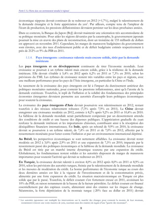 Partie I. Le Maroc dans son environnement mondial et régional
8
économique nippone devrait continuer de se redresser en 2012 (+1,7%), malgré le ralentissement de
la demande étrangère et la forte appréciation du yen6
. Par ailleurs, compte tenu de l’ampleur de
l’écart de production, les pressions déflationnistes devraient persister sur les deux prochaines années.
Dans ce contexte, la Banque du Japon (BoJ) devrait maintenir une orientation très accommodante de
sa politique monétaire. Pour aider les régions dévastées par la catastrophe, le gouvernement japonais
poursuit la mise en œuvre des plans de reconstruction, dont un troisième de 155 milliards de dollars
est approuvé en novembre 2011. Cependant, les marges de manœuvre budgétaires du gouvernement
sont étroites, avec des taux d’endettement public et de déficit budgétaire estimés respectivement à
près de 212% et 9% du PIB en 2011.
1.1.4. Pays émergents : croissance ralentie mais encore solide, tirée par la demande
intérieure
Les pays émergents et en développement continuent de tirer l’économie mondiale. Leur
croissance se poursuit à un rythme ralenti mais encore solide, grâce à la résilience de la demande
intérieure. Elle devrait s’établir à 5,4% en 2012 après 6,2% en 2011 et 7,3% en 2010, selon les
prévisions du FMI. Les rythmes de croissance restent très variables entre les pays et régions, avec
une meilleure performance pour les pays de l’Asie émergente, en particulier la Chine et l’Inde.
Le tassement de la croissance des pays émergents est lié à l’impact du durcissement antérieur des
politiques monétaires nationales, pour contenir les pressions inflationnistes, ainsi qu’à l’atonie de la
demande extérieure. Toutefois, le repli de l’inflation et la solidité des fondamentaux des principales
économies émergentes devraient permettre aux autorités d’assouplir leurs politiques économiques
pour soutenir la croissance.
La croissance des pays émergents d’Asie devrait poursuivre son ralentissement en 2012, restant
toutefois à des niveaux relativement robustes (7,3% après 7,9% en 2011). La Chine devrait
enregistrer une croissance modérée en 2012, estimée à 8,2% après 9,2% en 2011 et 10,4% en 2010.
La faiblesse de la demande mondiale serait partiellement compensée par un desserrement attendu
des conditions de crédit et une hausse des dépenses publiques. L’appréciation graduelle du yuan
renforce la demande intérieure et les importations chinoises, contribuant ainsi à la résorption des
déséquilibres financiers internationaux. En Inde, après un rebond de 9,9% en 2010, la croissance
devrait se poursuivre à un rythme ralenti, de 7,4% en 2011 et de 7,0% en 2012, affectée par le
resserrement monétaire pour lutter contre l’inflation et par un environnement international déprimé.
Au Brésil, les perspectives économiques se sont nettement affaiblies. La croissance devrait rester
modérée en 2012 à 3,0% après 2,9% en 2011 et une expansion de 7,5% en 2010, impactée par le
resserrement passé des politiques économiques et la faiblesse de la demande mondiale. La croissance
du Brésil est tirée par un marché interne dynamique soutenu par une expansion du crédit.
Globalement, les fondamentaux restent solides et les autorités disposent de marges de manœuvre
importantes pour soutenir l’activité qui devrait se redresser en 2013.
En Turquie, la croissance devrait ralentir à environ 4,0% en 2012 après 8,0% en 2011 et 8,9% en
2010, selon les prévisions des autorités turques, freinée par le ralentissement de la demande mondiale
et les mesures de modération du crédit. La bonne performance de l’économie turque au cours des
deux dernières années est liée à la vigueur de l’investissement et de la consommation privée,
alimentée par une forte expansion du crédit. La situation macroéconomique en Turquie est plus
solide que par le passé. Toutefois, le déficit courant s’est fortement creusé en 2011, avoisinant les
10% du PIB, en raison notamment de la hausse de la facture pétrolière. Le déficit courant est financé
essentiellement par des capitaux courts, alimentant ainsi des craintes sur les risques de change.
Néanmoins, la forte dépréciation de la monnaie turque (-20% face au dollar en 2011) devrait
6 Les autorités japonaises ont multiplié les interventions sur le marché des changes pour contenir la montée de leur monnaie,
notamment à travers une vente massive de yens, suscitant ainsi des craintes de regain d’une "guerre des monnaies".
 