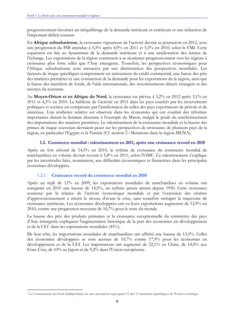 Partie I. Le Maroc dans son environnement mondial et régional
9
progressivement favoriser un rééquilibrage de la demande intérieure et extérieure et une réduction de
l’important déficit courant.
En Afrique subsaharienne, la croissance vigoureuse de l’activité devrait se poursuivre en 2012, avec
une progression du PIB attendue à 5,5% après 4,9% en 2011 et 5,3% en 2010, selon le FMI. Cette
expansion est liée au dynamisme de la demande intérieure et à une amélioration des termes de
l’échange. Les exportations de la région continuent à se réorienter progressivement vers les régions à
croissance plus forte telles que l’Asie émergente. Toutefois, les perspectives économiques pour
l'Afrique subsaharienne sont menacées par une détérioration des perspectives mondiales. Les
facteurs de risque spécifiques comprennent un tarissement du crédit commercial, une baisse des prix
des matières premières et une contraction de la demande pour les exportations de la région, ainsi que
la baisse des transferts de fonds, de l'aide internationale, des investissements directs étrangers et des
recettes du tourisme.
Au Moyen-Orient et en Afrique du Nord, la croissance est prévue à 3,2% en 2012 après 3,1% en
2011 et 4,3% en 2010. La faiblesse de l’activité en 2011 dans les pays touchés par les mouvements
politiques et sociaux est compensée par l’amélioration de celles des pays exportateurs de pétrole et de
minéraux. Une résilience relative est observée dans les économies qui ont conduit des réformes
importantes durant la dernière décennie à l’exemple du Maroc, malgré le poids du renchérissement
des importations des matières premières. Le ralentissement de la croissance mondiale et la hausse des
primes de risque souverain devraient peser sur les perspectives de croissance de plusieurs pays de la
région, en particulier l’Egypte et la Tunisie (Cf. section 2 : Mutations dans la région MENA).
1.2. Commerce mondial : ralentissement en 2011, après une croissance record en 2010
Après un fort rebond de 14,5% en 2010, le rythme de croissance du commerce mondial de
marchandises en volume devrait revenir à 5,8% en 2011, selon l’OMC. Ce ralentissement s’explique
par les incertitudes liées, notamment, aux difficultés économiques et financières dans les principales
économies développées.
1.2.1. Croissance record du commerce mondial en 2010
Après un repli de 12% en 2009, les exportations mondiales de marchandises en volume ont
enregistré en 2010 une hausse de 14,5%, un rythme jamais atteint depuis 1950. Cette croissance
soutenue par la relance de l’activité économique mondiale et par l’extension des chaînes
d’approvisionnement a atteint le niveau d’avant la crise, sans toutefois rattraper la trajectoire de
croissance antérieure. Les économies développées ont vu leurs exportations augmenter de 12,9% en
2010, contre une progression moyenne de 16,7% pour le reste du monde.
La hausse des prix des produits primaires et la croissance exceptionnelle du commerce des pays
d'Asie émergente expliquent l'augmentation historique de la part des économies en développement
et de la CEI7
dans les exportations mondiales (45%).
De leur côté, les importations mondiales de marchandises ont affiché une hausse de 13,5%. Celles
des économies développées se sont accrues de 10,7% contre 17,9% pour les économies en
développement et de la CEI. Les importations ont augmenté de 22,1% en Chine, de 14,8% aux
Etats-Unis, de 10% au Japon et de 9,2% dans l'Union européenne.
7 La Communauté des Etats Indépendants est une association regroupant 11 des 15 anciennes républiques de l'Union soviétique.
 