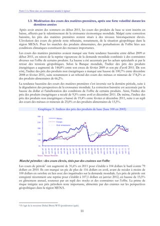 Partie I. Le Maroc dans son environnement mondial et régional
11
1.3. Modération des cours des matières premières, après une forte volatilité durant les
dernières années
Après avoir atteint des sommets en début 2011, les cours des produits de base se sont inscrits en
baisse, affectés par le ralentissement de la croissance économique mondiale. Malgré cette correction
baissière, les prix des matières premières restent situés à des niveaux historiquement élevés.
L’évolution des cours du pétrole reste tributaire, notamment, de la situation géopolitique dans la
région MENA. Pour les marchés des produits alimentaires, des perturbations de l’offre liées aux
conditions climatiques constituent des menaces importantes.
Les cours des matières premières avaient marqué une forte tendance haussière entre début 2009 et
début 2011, en raison de la reprise vigoureuse de la demande mondiale combinée à des contraintes
diverses sur l’offre de certains produits. La hausse a été accentuée par les achats spéculatifs et par le
retour des tensions géopolitiques. Selon la Banque mondiale, l'indice des prix des produits
énergétiques a augmenté de 144,8% entre son creux de février 2009 et son pic d’avril 2011. De son
côté, l’indice des prix des produits non énergétiques a marqué une hausse de 100,7% entre décembre
2008 et février 2011, suite notamment à un rebond des cours des métaux et minerais de 174,2% et
des produits alimentaires de 66,2%.
La tendance haussière des cours des matières premières s’est inversée sur la dernière période, suite à
la dégradation des perspectives de la croissance mondiale. La correction baissière est accentuée par la
hausse du dollar et l’amélioration des conditions de l’offre de certains produits. Ainsi, l’indice des
prix des produits énergétiques a reculé de 9,5% entre avril et décembre 2011. De même, l’indice des
prix des produits non énergétiques a baissé de 19,4% entre février et décembre 2011, suite à un repli
des cours des métaux et minerais de 25,0% et des produits alimentaires de 13,5%.
Graphique 3 : Indices des prix des produits de base (base 100 en 2005)
Marché pétrolier : des cours élevés, tirés par des craintes sur l’offre
Les cours de pétrole8
ont augmenté de 31,6% en 2011 pour s’établir à 104 dollars le baril contre 79
dollars en 2010. Ils ont marqué un pic de plus de 116 dollars en avril, avant de reculer à moins de
100 dollars en octobre en lien avec des inquiétudes sur la demande mondiale. Les prix de pétrole ont
enregistré récemment une reprise pour s’établir à 107,1 dollars en janvier 2012, en hausse de 15,5%
en glissement annuel, soutenus par un repli des stocks et des contraintes sur l’offre. La prime de
risque intégrée aux prix pétroliers reste importante, alimentée par des craintes sur les perspectives
géopolitiques dans la région MENA.
8 Il s’agit de la moyenne Dubaï/Brent/WTI (pondération égale).
50
100
150
200
250
300
janv.-05
avr.-05
juil.-05
oct.-05
janv.-06
avr.-06
juil.-06
oct.-06
janv.-07
avr.-07
juil.-07
oct.-07
janv.-08
avr.-08
juil.-08
oct.-08
janv.-09
avr.-09
juil.-09
oct.-09
janv.-10
avr.-10
juil.-10
oct.-10
janv.-11
avr.-11
juil.-11
oct.-11
janv.-12
Métaux
Energie
Prod. alimentaires
Source : Banque Mondiale
 