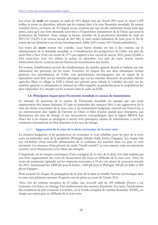 Partie I. Le Maroc dans son environnement mondial et régional
13
Les cours du maïs ont marqué un repli de 19% depuis leur pic d’avril 2011 pour se situer à 259
dollars la tonne en décembre, affectés par les craintes liées à la crise financière mondiale. Ils restent
toutefois élevés, en hausse de 3% depuis un an, soutenus par une récolte américaine moins forte que
prévu, ainsi qu’à une forte demande aussi bien à l’exportation (notamment de la Chine) que pour la
production de l’éthanol. Ainsi, malgré la hausse attendue de la production mondiale de maïs en
2011/12 (+4,2% à un niveau record de 861 Mt), le ratio stocks/utilisation de maïs pour la fin de
saison devrait diminuer à un niveau historiquement faible (14% contre 16% l’année précédente).
Les cours du sucre restent très volatiles. Leur baisse récente est liée à des craintes sur le
ralentissement de la demande mondiale et à l’amélioration des perspectives de l’offre. Les prix du
sucre brut à New York ont reculé de 27% par rapport à leur record de janvier 2011, pour s’établir à
23,4 cents/livre (soit 516 dollars la tonne) en décembre. Les prix du sucre restent encore
relativement élevés, soutenus par les besoins de reconstitution des stocks.
En somme, l’amélioration récente des fondamentaux du marché agricole devrait se traduire par une
atténuation des pressions sur les cours. Toutefois, les risques liés aux aléas climatiques restent
présents. Les perturbations de l’offre sont généralement accompagnées par un regain de la
spéculation aussi bien sur les marchés physiques que sur les marchés financiers de produits dérivés
agricoles. Dans ce sillage, le G20 a donné une priorité pour réduire la volatilité des prix sur les
marchés agricoles et alimentaires et atténuer ses effets négatifs, en particulier pour les populations les
plus vulnérables (Cf. encadré sur les avancées dans le cadre du G20).
1.4. Principaux risques pour l’économie mondiale et canaux de transmission
Le scénario de poursuite de la reprise de l’économie mondiale est menacé par une nette
augmentation des risques baissiers. Il s’agit en particulier des menaces liées à une aggravation de la
crise des dettes souveraines de la zone euro, à un resserrement budgétaire excessif aux Etats-Unis, à
un ralentissement plus rapide de l’activité en Chine et dans d’autres grands pays émergents, aux
fluctuations des taux de change, et aux mouvements sociopolitiques dans la région MENA. Les
chocs liés à ces risques se propagent à travers trois principaux canaux de transmission, à savoir le
commerce international, les flux financiers et les taux de change.
1.4.1. Aggravation de la crise de la dette souveraine de la zone euro
La situation budgétaire et les perspectives de croissance se sont affaiblies pour les pays de la zone
euro, en particulier ceux de la périphérie (Portugal, Irlande, Italie, Grèce, Espagne). Les risques liés
aux retombées d’une nouvelle détérioration de la confiance des marchés dans ces pays se sont
accentués. Les menaces d’une pénurie de crédit ("credit crunch") se sont accrues, suite aux pressions
exercées sur le financement et les bilans des banques.
L’inquiétude sur les risques systémiques d’une contagion de la crise de la dette s’est déjà traduite par
une forte augmentation des coûts de financement des Etats en difficulté de la zone euro. Ainsi, les
écarts de rendement (spreads) sur les emprunts souverains à 10 ans ont atteint de nouveaux records
fin 2011, franchissant les 2.800 pb pour la Grèce, 1.060 pb pour le Portugal, 540 pb en Italie et 460
pb en Espagne.
Pour contenir les risques de propagation de la crise de la dette et rétablir l’activité économique dans
la zone euro, plusieurs mesures d’urgence ont été prises au cours de l’année 2011.
Ainsi, lors du sommet européen du 21 juillet, une nouvelle aide de 109 milliards d'euros a été
consentie à la Grèce en échange d’un renforcement des mesures d’austérité. En outre, l'amélioration
des conditions de prêt consentie à la Grèce, via le Fonds européen de stabilité financière (FESF), est
élargie aux autres pays en difficulté de la zone euro.
 