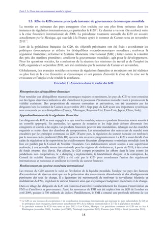 Partie I. Le Maroc dans son environnement mondial et régional
18
1.5. Rôle du G20 comme principale instance de gouvernance économique mondiale
La montée en puissance des pays émergents s’est traduite par une plus forte présence dans les
instances de régulation internationales, en particulier le G2012
. Ce dernier a vu son rôle renforcé suite
à la crise financière internationale de 2008. La présidence tournante annuelle du G20 est assurée
actuellement par le Mexique, qui succède à la France après le sommet de Cannes tenu en novembre
201113
.
Lors de la présidence française du G20, six objectifs prioritaires ont été fixés : coordonner les
politiques économiques et réduire les déséquilibres macroéconomiques mondiaux ; renforcer la
régulation financière ; réformer le Système Monétaire International (SMI) ; lutter contre la volatilité
des prix des matières premières ; améliorer la gouvernance mondiale ; agir pour le développement.
Pour les questions sociales, les conclusions de la réunion des ministres du travail et de l'emploi du
G20, organisée en septembre 2011, ont été entérinées par le sommet de Cannes en novembre.
Globalement, des avancées notables en termes de régulation financière et monétaire ont été réalisées
au plus fort de la crise financière et économique et ont permis d'amortir le choc de la crise sur la
croissance et l'emploi et de rétablir la confiance.
Encadré 1 : Avancées dans le cadre du G20
Résorption des déséquilibres financiers
Pour remédier aux déséquilibres macroéconomiques majeurs et persistants, les pays du G20 se sont entendus
sur des lignes directrices indicatives afin d'améliorer le processus d'évaluation mutuelle visant à promouvoir la
viabilité extérieure. Des propositions de mesures correctives et préventives, ont été examinées par les
dirigeants lors du sommet de Cannes en novembre 2011. Sept pays du G20 ayant une importance systémique
sont concernés par ces déséquilibres (France, Allemagne, Royaume-Uni, Etats-Unis, Japon, Chine, Inde).
Approfondissement de la régulation financière
Les dirigeants du G20 se sont engagés à ce que tous les marchés, acteurs et produits financiers soient soumis à
un contrôle approprié. En particulier, les agences de notation et les hedge funds doivent désormais être
enregistrés et soumis à des règles. Les produits financiers peuvent être standardisés, échangés sur des marchés
organisés et traités dans des chambres de compensation. Les rémunérations des opérateurs de marché sont
encadrées par des principes communs du G20. D’autre part, la régulation du secteur bancaire est renforcée
par le nouveau cadre prudentiel (Bâle III) qui sera mis en œuvre progressivement. Le G20 a aussi décidé d'un
cadre de régulation et de supervision des établissements financiers d'importance systémique mondiale dont la
liste est publiée par le Conseil de Stabilité Financière. Ces établissements seront soumis à une supervision
renforcée, à une nouvelle norme internationale pour les régimes de résolution et, à partir de 2016, à des ratios
de fonds propres plus élevés. Par ailleurs, le G20 compte poursuivre les efforts dans la lutte contre les
juridictions non coopératives, le « dumping » réglementaire, le blanchiment d'argent et la corruption. Le
Conseil de stabilité financière (CSF) a été créé par le G20 pour coordonner l'action des régulateurs
internationaux et nationaux et améliorer le contrôle du secteur financier.
Renforcement du système monétaire international
Les travaux du G20 assurent le suivi de l'évolution de la liquidité mondiale, l'analyse par pays des facteurs
d'accumulation de réserves ainsi que sur la prévention des mouvements désordonnés et des désalignements
persistants des taux de change. Il a également été recommandé de renforcer la surveillance bilatérale et
multilatérale du FMI, englobant le secteur financier ainsi que les politiques budgétaire, monétaire et de change.
Dans ce sillage, les dirigeants du G20 ont convenu d’accroître considérablement les moyens d’intervention du
FMI et d’améliorer sa gouvernance. Ainsi, les ressources du FMI ont été triplées lors du G20 de Londres en
avril 2009, passant à 750 milliards de dollars. Parallèlement, le FMI a entamé une profonde réforme de ses
12 Le G20 est une instance de coopération et de coordination économique internationale qui regroupe les pays industrialisés (le G8) et
les principaux pays émergents, représentant actuellement 85% de la richesse internationale et 2/3 de la population mondiale.
13 Le prochain sommet du G20 sera tenu en juin 2012 à Los Cabos, Mexique. Les précédents sommets du G20 ont eu lieu à
Washington (novembre 2008), Londres (avril 2009), Pittsburgh (septembre 2009), Toronto (juin 2010) et Séoul (novembre 2010).
 