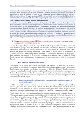 Partie I. Le Maroc dans son environnement mondial et régional
19
instruments d’intervention. Il s’agit, notamment, d’une refonte de la conditionnalité de ses programmes et de
la création d’une nouvelle « ligne de crédit modulable » pour les économies performantes, sans critère de
performance ni limite de montant. En outre, le FMI a assoupli et adapté son soutien financier aux pays à
faible revenu. La réforme de la gouvernance du FMI a été consolidée lors du Sommet du G20 de Séoul en
novembre 2010 avec un transfert de plus de 6% des quotes-parts au profit des pays émergents dynamiques.
Lutte contre les risques liés à la volatilité des prix agricoles
Lors de leur réunion en juin 2011, les ministres de l'Agriculture du G20 se sont mis d’accord sur un plan
d’action pour lutter contre la volatilité des prix agricoles et améliorer la sécurité alimentaire dans le monde. Ils
se sont ainsi engagés sur cinq objectifs principaux : (i) améliorer la production et la productivité en agriculture
pour répondre à une demande croissante ; (ii) renforcer la transparence des marchés agricoles ; (iii) renforcer
la coordination internationale pour prévenir et gérer les crises alimentaires (accord sur la constitution des
"stocks d'urgence" et sur la suppression de toute restriction à l'exportation pour l'aide alimentaire mondiale) ;
(iv) renforcer la capacité des pays les plus vulnérables à gérer et à limiter les risques liés à la volatilité des prix
agricoles ; (v) améliorer le fonctionnement des marchés dérivés de matières premières. Le Plan d'action a été
approuvé par les dirigeants du G20 lors de leur sommet de novembre 2011.
2. MUTATIONS DANS LA REGION MENA : SURMONTER LES DEFIS ACTUELS POUR MIEUX
SAISIR LES OPPORTUNITES D’AVENIR
Les pays de la région Moyen-Orient et Afrique du Nord (MENA) ont relativement bien surmonté la
crise mondiale, quoique avec des rythmes de croissance différenciés. Toutefois, la région est
actuellement confrontée à un climat d’incertitude lié aux mouvements du "printemps arabe" et qui
pèse sur les perspectives macroéconomiques à court terme. A moyen terme, les perspectives de
croissance s’ouvrent à des scénarios positifs, surtout si les changements politiques sont accompagnés
d’une meilleure gouvernance et de réformes profondes et accélérées. Dans ce sillage, le Maroc
devrait repenser son positionnement stratégique dans la région pour mieux saisir les opportunités
d’avenir.
2.1. Défis actuels et opportunités d’avenir
Plusieurs pays de la région MENA sont confrontés à une révision à la baisse de leur croissance
économique, en raison de la perturbation des activités économiques. Les perspectives économiques
dans la région sont menacées par plusieurs incertitudes et défis : des difficultés dans les transitions
politiques ; une dégradation de la situation budgétaire ; des pressions inflationnistes ; une persistance
de taux de chômage élevés chez les jeunes,… Toutefois, les changements récents offrent une
opportunité pour mettre en œuvre un programme de croissance inclusive et respectueux de la
solidarité sociale dans la région.
2.1.1. Ralentissement de la croissance, plus marqué dans les pays importateurs de
pétrole de la région
Le FMI a révisé à la baisse ses estimations de croissance pour la région MENA à 3,1% en 2011 et
prévoit 3,2% pour 2012 contre 4,3% réalisée en 2010. Le ralentissement en 2011 découle,
notamment, du repli prononcé de l’activité économique en Égypte et en Tunisie, malgré le soutien
apporté à la région par la croissance robuste des pays du Conseil de Coopération du Golfe (CCG).
Pour le groupe des pays exportateurs de pétrole, la croissance est tirée par une expansion des pays du
CCG, en particulier l’Arabie saoudite (6,5%), l’Iraq (9,6%), le Koweït (5,3%) et le Qatar (19%, en
raison d’une production accrue de gaz naturel). L’économie algérienne devrait enregistrer un
ralentissement à 2,5% après 3,3% en 2010. La montée des prix du pétrole et la demande extérieure
ont soutenu la production et les exportations de ces pays. La croissance des recettes pétrolières
permet de financer d’ambitieux programmes de dépenses publiques. Toutefois, la croissance dans les
pays pétroliers devrait se modérer en 2012, au fur et à mesure que les prix du pétrole se stabilisent.
En Libye, la croissance devrait marquer une forte reprise en 2012, après la chute enregistrée en 2011.
 