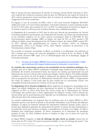 Partie I. Le Maroc dans son environnement mondial et régional
20
Dans le groupe des pays importateurs de pétrole, la croissance devrait ralentir fortement en 2011,
avec toutefois des évolutions contrastées selon les pays. Le FMI prévoit une reprise de l’activité en
2012, mais les perspectives restent incertaines dans un contexte de transition politique régionale et
d’aggravation de la crise européenne.
En Egypte, le taux de croissance du PIB a chuté à 1,8% pour l’exercice budgétaire 2010/2011
(juillet-juin) contre 5,1% pour l’année précédente. L’économie tunisienne se serait contractée de près
de 0,5% en 2011 après une croissance de 3,1% en 2010. Un redressement de l’activité en Égypte et
en Tunisie est prévu en 2012, qui reste toutefois tributaire d’une stabilisation politique.
La dégradation de la croissance en 2011 dans les deux pays découle des perturbations de l’activité
économique pendant les protestations, de la diminution du tourisme, de la baisse des investissements
et des retombées négatives sur les autres secteurs économiques. Selon la CNUCED, les flux
d’investissements directs étrangers (IDE) en Egypte ont chuté de 92% en 2011, passant à 500
millions de dollars, niveau historiquement bas. En Tunisie, la baisse des entrées d'IDE a atteint 29%
en 2011, affectant plus particulièrement les secteurs du tourisme (-83%), de l'industrie
manufacturière (-42%) et de l'énergie (-19%), selon l'Agence tunisienne de promotion et de
l'investissement extérieur (Fipa).
En revanche, la croissance économique au Maroc, en Jordanie et en Mauritanie s’est renforcée en
2011, soutenue par la hausse des cours des phosphates et du minerai de fer. Au Maroc, le PIB
devrait croître d’environ 4,8% après 3,7% en 2010,témoignant ainsi de la dynamique engagée de
l’économie marocaine.
2.1.2. Les pays de la région MENA sont menacés par plusieurs incertitudes et défis
qui constituent des risques baissiers pour la croissance à court terme.
Le maintien des mouvements sociaux et les incertitudes sur les transitions politiques dans
quelques pays de la région MENA constituent le principal risque baissier pour la croissance. La
persistance des tensions accentuerait la baisse des recettes du tourisme, qui représentent une part
importante des recettes en devises dans certains pays (Egypte, Tunisie, Maroc). L’instabilité politique
combinée à une hausse du coût de capital se traduira par une déprime de l’investissement, limitant
ainsi les perspectives de croissance. Le fléchissement éventuel des entrées d’IDE et l’augmentation
des sorties de capitaux à court terme dans les pays touchés par ses mouvements sociaux sont
susceptibles d’exercer des pressions à la baisse sur les taux de change.
La dégradation de la situation budgétaire affecte également les perspectives économiques de la
région. Les déficits budgétaires des pays importateurs de pétrole en Afrique du Nord devraient
s’aggraver en 2011, en raison d’une baisse des recettes causée par le ralentissement de l’activité
économique dans certains pays et d’une augmentation des dépenses sociales. Celle-ci découle des
mesures prises par les gouvernements pour répondre aux revendications sociales et pour alléger les
effets des prix élevés des matières premières.
Les tensions inflationnistes ont augmenté dans de nombreux pays de la région MENA en 2011,
accentuées par les cours élevés de pétrole et des produits alimentaires et par la hausse des dépenses
publiques. La région est fortement tributaire des importations d’aliments (céréales, huiles, sucre) et
certains pays dépendent également des importations de pétrole. La hausse des prix internationaux a
été répercutée sur les prix intérieurs en Égypte, et partiellement en Tunisie et en Algérie. Au Maroc,
l’inflation reste relativement maîtrisée, en raison, notamment, de la subvention des principaux
produits de base. En 2012, l’inflation devrait se modérer en ligne avec la baisse des cours des
matières première.
La région MENA enregistre un taux de chômage des plus élevés au monde, surtout chez les
jeunes (près de 25% contre 14% pour la moyenne mondiale). Le taux de chômage des jeunes14
varie
14 Les jeunes de 15 à 24 ans représentent un cinquième de la population de la région MENA, selon l’ONU.
 