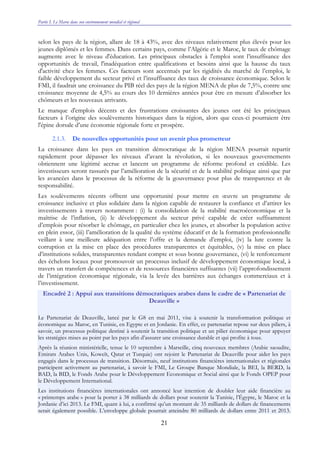 Partie I. Le Maroc dans son environnement mondial et régional
21
selon les pays de la région, allant de 18 à 43%, avec des niveaux relativement plus élevés pour les
jeunes diplômés et les femmes. Dans certains pays, comme l’Algérie et le Maroc, le taux de chômage
augmente avec le niveau d'éducation. Les principaux obstacles à l'emploi sont l’insuffisance des
opportunités de travail, l'inadéquation entre qualifications et besoins ainsi que la hausse du taux
d'activité chez les femmes. Ces facteurs sont accentués par les rigidités du marché de l’emploi, le
faible développement du secteur privé et l’insuffisance des taux de croissance économique. Selon le
FMI, il faudrait une croissance du PIB réel des pays de la région MENA de plus de 7,5%, contre une
croissance moyenne de 4,5% au cours des 10 dernières années pour être en mesure d’absorber les
chômeurs et les nouveaux arrivants.
Le manque d'emplois décents et des frustrations croissantes des jeunes ont été les principaux
facteurs à l’origine des soulèvements historiques dans la région, alors que ceux-ci pourraient être
l'épine dorsale d’une économie régionale forte et prospère.
2.1.3. De nouvelles opportunités pour un avenir plus prometteur
La croissance dans les pays en transition démocratique de la région MENA pourrait repartir
rapidement pour dépasser les niveaux d’avant la révolution, si les nouveaux gouvernements
obtiennent une légitimé accrue et lancent un programme de réforme profond et crédible. Les
investisseurs seront rassurés par l’amélioration de la sécurité et de la stabilité politique ainsi que par
les avancées dans le processus de la réforme de la gouvernance pour plus de transparence et de
responsabilité.
Les soulèvements récents offrent une opportunité pour mettre en œuvre un programme de
croissance inclusive et plus solidaire dans la région capable de restaurer la confiance et d’attirer les
investissements à travers notamment : (i) la consolidation de la stabilité macroéconomique et la
maîtrise de l’inflation, (ii) le développement du secteur privé capable de créer suffisamment
d’emplois pour résorber le chômage, en particulier chez les jeunes, et absorber la population active
en plein essor, (iii) l’amélioration de la qualité du système éducatif et de la formation professionnelle
veillant à une meilleure adéquation entre l’offre et la demande d’emploi, (iv) la lute contre la
corruption et la mise en place des procédures transparentes et équitables, (v) la mise en place
d’institutions solides, transparentes rendant compte et sous bonne gouvernance, (vi) le renforcement
des échelons locaux pour promouvoir un processus inclusif de développement économique local, à
travers un transfert de compétences et de ressources financières suffisantes (vii) l’approfondissement
de l’intégration économique régionale, via la levée des barrières aux échanges commerciaux et à
l’investissement.
Encadré 2 : Appui aux transitions démocratiques arabes dans le cadre de « Partenariat de
Deauville »
Le Partenariat de Deauville, lancé par le G8 en mai 2011, vise à soutenir la transformation politique et
économique au Maroc, en Tunisie, en Egypte et en Jordanie. En effet, ce partenariat repose sur deux piliers, à
savoir, un processus politique destiné à soutenir la transition politique et un pilier économique pour appuyer
les stratégies mises au point par les pays afin d’assurer une croissance durable et qui profite à tous.
Après la réunion ministérielle, tenue le 10 septembre à Marseille, cinq nouveaux membres (Arabie saoudite,
Emirats Arabes Unis, Koweït, Qatar et Turquie) ont rejoint le Partenariat de Deauville pour aider les pays
engagés dans le processus de transition. Désormais, neuf institutions financières internationales et régionales
participent activement au partenariat, à savoir le FMI, Le Groupe Banque Mondiale, la BEI, la BERD, la
BAD, la BID, le Fonds Arabe pour le Développement Economique et Social ainsi que le Fonds OPEP pour
le Développement International.
Les institutions financières internationales ont annoncé leur intention de doubler leur aide financière au
« printemps arabe » pour la porter à 38 milliards de dollars pour soutenir la Tunisie, l’Égypte, le Maroc et la
Jordanie d’ici 2013. Le FMI, quant à lui, a confirmé qu’un montant de 35 milliards de dollars de financements
serait également possible. L’enveloppe globale pourrait atteindre 80 milliards de dollars entre 2011 et 2013.
 