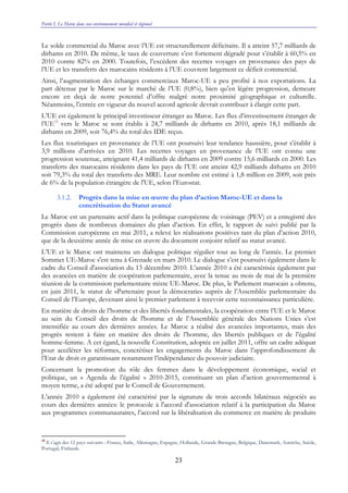 Partie I. Le Maroc dans son environnement mondial et régional
23
Le solde commercial du Maroc avec l’UE est structurellement déficitaire. Il a atteint 57,7 milliards de
dirhams en 2010. De même, le taux de couverture s’est fortement dégradé pour s’établir à 60,5% en
2010 contre 82% en 2000. Toutefois, l’excédent des recettes voyages en provenance des pays de
l’UE et les transferts des marocains résidents à l’UE couvrent largement ce déficit commercial.
Ainsi, l’augmentation des échanges commerciaux Maroc-UE a peu profité à nos exportations. La
part détenue par le Maroc sur le marché de l’UE (0,8%), bien qu’en légère progression, demeure
encore en deçà de notre potentiel d’offre malgré notre proximité géographique et culturelle.
Néanmoins, l’entrée en vigueur du nouvel accord agricole devrait contribuer à élargir cette part.
L’UE est également le principal investisseur étranger au Maroc. Les flux d’investissement étranger de
l’UE15
vers le Maroc se sont établis à 24,7 milliards de dirhams en 2010, après 18,1 milliards de
dirhams en 2009, soit 76,4% du total des IDE reçus.
Les flux touristiques en provenance de l’UE ont poursuivi leur tendance haussière, pour s’établir à
3,9 millions d’arrivées en 2010. Les recettes voyages en provenance de l’UE ont connu une
progression soutenue, atteignant 41,4 milliards de dirhams en 2009 contre 15,6 milliards en 2000. Les
transferts des marocains résidents dans les pays de l’UE ont atteint 42,9 milliards dirhams en 2010
soit 79,3% du total des transferts des MRE. Leur nombre est estimé à 1,8 million en 2009, soit près
de 6% de la population étrangère de l'UE, selon l’Eurostat.
3.1.2. Progrès dans la mise en œuvre du plan d’action Maroc-UE et dans la
concrétisation du Statut avancé
Le Maroc est un partenaire actif dans la politique européenne de voisinage (PEV) et a enregistré des
progrès dans de nombreux domaines du plan d’action. En effet, le rapport de suivi publié par la
Commission européenne en mai 2011, a relevé les réalisations positives tant du plan d’action 2010,
que de la deuxième année de mise en œuvre du document conjoint relatif au statut avancé.
L’UE et le Maroc ont maintenu un dialogue politique régulier tout au long de l’année. Le premier
Sommet UE-Maroc s'est tenu à Grenade en mars 2010. Le dialogue s’est poursuivi également dans le
cadre du Conseil d'association du 13 décembre 2010. L’année 2010 a été caractérisée également par
des avancées en matière de coopération parlementaire, avec la tenue au mois de mai de la première
réunion de la commission parlementaire mixte UE-Maroc. De plus, le Parlement marocain a obtenu,
en juin 2011, le statut de «Partenaire pour la démocratie» auprès de l’Assemblée parlementaire du
Conseil de l’Europe, devenant ainsi le premier parlement à recevoir cette reconnaissance particulière.
En matière de droits de l’homme et des libertés fondamentales, la coopération entre l’UE et le Maroc
au sein du Conseil des droits de l'homme et de l’Assemblée générale des Nations Unies s’est
intensifiée au cours des dernières années. Le Maroc a réalisé des avancées importantes, mais des
progrès restent à faire en matière des droits de l’homme, des libertés publiques et de l’égalité
homme-femme. A cet égard, la nouvelle Constitution, adoptée en juillet 2011, offre un cadre adéquat
pour accélérer les réformes, concrétiser les engagements du Maroc dans l’approfondissement de
l’Etat de droit et garantissant notamment l’indépendance du pouvoir judiciaire.
Concernant la promotion du rôle des femmes dans le développement économique, social et
politique, un « Agenda de l’égalité » 2010-2015, constituant un plan d’action gouvernemental à
moyen terme, a été adopté par le Conseil de Gouvernement.
L’année 2010 a également été caractérisé par la signature de trois accords bilatéraux négociés au
cours des dernières années: le protocole à l'accord d'association relatif à la participation du Maroc
aux programmes communautaires, l’accord sur la libéralisation du commerce en matière de produits
15
Il s’agit des 12 pays suivants : France, Italie, Allemagne, Espagne, Hollande, Grande Bretagne, Belgique, Danemark, Autriche, Suède,
Portugal, Finlande.
 