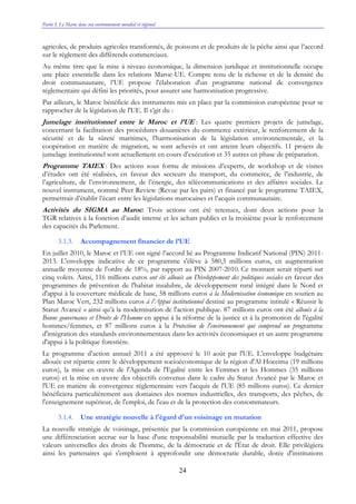 Partie I. Le Maroc dans son environnement mondial et régional
24
agricoles, de produits agricoles transformés, de poissons et de produits de la pêche ainsi que l’accord
sur le règlement des différends commerciaux.
Au même titre que la mise à niveau économique, la dimension juridique et institutionnelle occupe
une place essentielle dans les relations Maroc-UE. Compte tenu de la richesse et de la densité du
droit communautaire, l’UE propose l'élaboration d'un programme national de convergence
réglementaire qui défini les priorités, pour assurer une harmonisation progressive.
Par ailleurs, le Maroc bénéficie des instruments mis en place par la commission européenne pour se
rapprocher de la législation de l'UE. Il s’git du :
Jumelage institutionnel entre le Maroc et l’UE : Les quatre premiers projets de jumelage,
concernant la facilitation des procédures douanières du commerce extérieur, le renforcement de la
sécurité et de la sûreté maritimes, l’harmonisation de la législation environnementale, et la
coopération en matière de migration, se sont achevés et ont atteint leurs objectifs. 11 projets de
jumelage institutionnel sont actuellement en cours d’exécution et 35 autres en phase de préparation.
Programme TAIEX : Des actions sous forme de missions d’experts, de workshop et de visites
d’études ont été réalisées, en faveur des secteurs du transport, du commerce, de l’industrie, de
l’agriculture, de l’environnement, de l’énergie, des télécommunications et des affaires sociales. Le
nouvel instrument, nommé Peer Review (Revue par les pairs) et financé par le programme TAIEX,
permettrait d’établir l’écart entre les législations marocaines et l’acquis communautaire.
Activités du SIGMA au Maroc: Trois actions ont été retenues, dont deux actions pour la
TGR relatives à la fonction d’audit interne et les achats publics et la troisième pour le renforcement
des capacités du Parlement.
3.1.3. Accompagnement financier de l’UE
En juillet 2010, le Maroc et l’UE ont signé l’accord lié au Programme Indicatif National (PIN) 2011-
2013. L'enveloppe indicative de ce programme s'élève à 580,5 millions euros, en augmentation
annuelle moyenne de l'ordre de 18%, par rapport au PIN 2007-2010. Ce montant serait réparti sur
cinq volets. Ainsi, 116 millions euros ont été alloués au Développement des politiques sociales en faveur des
programmes de prévention de l'habitat insalubre, de développement rural intégré dans le Nord et
d'appui à la couverture médicale de base, 58 millions euros à la Modernisation économique en soutien au
Plan Maroc Vert, 232 millions euros à l’Appui institutionnel destiné au programme intitulé « Réussir le
Statut Avancé » ainsi qu’à la modernisation de l'action publique. 87 millions euros ont été alloués à la
Bonne gouvernance et Droits de l'Homme en appui à la réforme de la justice et à la promotion de l'égalité
hommes/femmes, et 87 millions euros à la Protection de l'environnement qui comprend un programme
d'intégration des standards environnementaux dans les activités économiques et un autre programme
d'appui à la politique forestière.
Le programme d’action annuel 2011 a été approuvé le 10 août par l'UE. L’enveloppe budgétaire
allouée est répartie entre le développement socioéconomique de la région d'Al Hoceima (19 millions
euros), la mise en œuvre de l'Agenda de l'Egalité entre les Femmes et les Hommes (35 millions
euros) et la mise en œuvre des objectifs convenus dans le cadre du Statut Avancé par le Maroc et
l'UE en matière de convergence réglementaire vers l'acquis de l'UE (85 millions euros). Ce dernier
bénéficiera particulièrement aux domaines des normes industrielles, des transports, des pêches, de
l'enseignement supérieur, de l'emploi, de l'eau et de la protection des consommateurs.
3.1.4. Une stratégie nouvelle à l'égard d'un voisinage en mutation
La nouvelle stratégie de voisinage, présentée par la commission européenne en mai 2011, propose
une différenciation accrue sur la base d'une responsabilité mutuelle par la traduction effective des
valeurs universelles des droits de l'homme, de la démocratie et de l'État de droit. Elle privilégiera
ainsi les partenaires qui s'emploient à approfondir une démocratie durable, dotée d'institutions
 