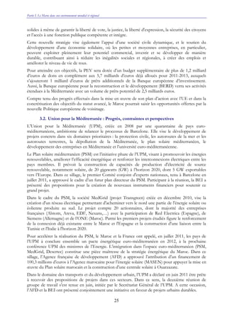 Partie I. Le Maroc dans son environnement mondial et régional
25
solides à même de garantir la liberté de vote, la justice, la liberté d'expression, la sécurité des citoyens
et l’accès à une fonction publique compétente et intègre.
Cette nouvelle stratégie vise également l’appui d’une société civile dynamique, et le soutien du
développement d'une économie solidaire, où les petites et moyennes entreprises, en particulier,
peuvent exploiter pleinement leur potentiel commercial, investir et se développer de manière
durable, contribuant ainsi à réduire les inégalités sociales et régionales, à créer des emplois et
améliorer le niveau de vie de tous.
Pour atteindre ces objectifs, la PEV sera dotée d’un budget supplémentaire de plus de 1,2 milliard
d’euros de dons en complément aux 5,7 milliards d’euros déjà alloués pour 2011-2013, auxquels
s’ajouteront 1 milliard d’euros de prêts additionnels de la Banque européenne d’investissement.
Aussi, la Banque européenne pour la reconstruction et le développement (BERD) verra ses activités
étendues à la Méditerranée avec un volume de prêts potentiel de 2,5 milliards euros.
Compte tenu des progrès effectués dans la mise en œuvre de son plan d’action avec l’UE et dans la
concrétisation des objectifs du statut avancé, le Maroc pourrait saisir les opportunités offertes par la
nouvelle Politique européenne de voisinage.
3.2. Union pour la Méditerranée : Progrès, contraintes et perspectives
L’Union pour la Méditerranée (UPM), créée en 2008 par une quarantaine de pays euro-
méditerranéens, ambitionne de relancer le processus de Barcelone. Elle vise le développement de
projets concrets dans six domaines prioritaires : la protection civile, les autoroutes de la mer et les
autoroutes terrestres, la dépollution de la Méditerranée, le plan solaire méditerranéen, le
développement des entreprises en Méditerranée et l’université euro-méditerranéenne.
Le Plan solaire méditerranéen (PSM) est l’initiative phare de l’UPM, visant à promouvoir les énergies
renouvelables, améliorer l’efficacité énergétique et renforcer les interconnexions électriques entre les
pays membres. Il prévoit la construction de capacités de production d'électricité de source
renouvelable, notamment solaire, de 20 gigawatts (GW) à l’horizon 2020, dont 5 GW exportables
vers l’Europe. Dans ce sillage, le premier Comité conjoint d'experts nationaux, tenu à Barcelone en
juillet 2011, a approuvé le cadre d’un futur plan directeur du PSM. Participant à la réunion, la BEI a
présenté des propositions pour la création de nouveaux instruments financiers pour soutenir ce
grand projet.
Dans le cadre du PSM, la société MedGrid (projet Transgreen) créée en décembre 2010, vise la
création d'un réseau électrique permettant d'acheminer vers le nord une partie de l'énergie solaire ou
éolienne produite au sud. Le projet compte 20 actionnaires, dont la majorité des entreprises
françaises (Alstom, Areva, EDF, Nexans,…) avec la participation de Red Electrica (Espagne), de
Siemens (Allemagne) et de l’ONE (Maroc). Parmi les premiers projets étudiés figure le renforcement
de la connexion déjà existante entre le Maroc et l'Espagne et la construction d'une liaison entre la
Tunisie et l'Italie à l'horizon 2020.
Pour accélérer la réalisation du PSM, le Maroc et la France ont appelé, en juillet 2011, les pays de
l’UPM à conclure ensemble un pacte énergétique euro-méditerranéen en 2012, à la prochaine
conférence UPM des ministres de l’Energie. L’intégration dans l’espace euro-méditerranéen (PSM,
MedGrid, Desertec) constitue une pièce maîtresse de la stratégie énergétique du Maroc. Dans ce
sillage, l’Agence française de développement (AFD) a approuvé l’attribution d’un financement de
100,3 millions d’euros à l’Agence marocaine pour l’énergie solaire (MASEN) pour appuyer la mise en
œuvre du Plan solaire marocain et la construction d’une centrale solaire à Ouarzazate.
Dans le domaine des transports et du développement urbain, l’UPM a déclaré en juin 2011 être prête
à recevoir des propositions de projets dans ces secteurs. Dans ce sens, la deuxième réunion de
groupe de travail s’est tenue en juin, initiée par le Secrétariat Général de l’UPM. A cette occasion,
l’AFD et la BEI ont présenté conjointement une initiative en faveur de projets urbains durables.
 