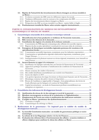 ii
4.1.  Reprise de l’attractivité des investissements directs étrangers au niveau mondial et
au Maroc............................................................................................................................ 31 
4.1.1.  Evolution contrastée des IDE entre les différentes régions du monde..................................... 31 
4.1.2.  Tendances différenciées entre les secteurs et les composantes des IDE .................................. 32 
4.1.3.  Reprise des investissements directs étrangers au Maroc .............................................................. 33 
4.1.4.  Perspectives des IDE au niveau mondial et au Maroc : reprise faible et fragile....................... 34 
4.2.  Positionnement mondial du Maroc selon certains rapports internationaux..................... 34 
PARTIE II. CONSOLIDATION DU MODELE DE DEVELOPPEMENT
ECONOMIQUE ET SOCIAL DU MAROC............................................................................36 
1.  Caractéristiques structurelles de la croissance économique nationale ...................................... 38 
1.1.  Diversification de la base productive et résilience de l’économie marocaine................... 38 
1.2.  Rôle moteur des éléments de la demande......................................................................... 40 
1.3.  Contribution des régions à la création de la richesse nationale........................................ 42 
1.3.1.  Concentration du PIB régional et dynamique plus affirmée de nouvelles régions.................. 42 
1.3.2.  Régions de plus en plus spécialisées constituant de nouveaux relais de croissance................. 44 
1.4.  Emergence de dynamiques sectorielles régionales porteuses de vocations et de
spécialisations locales ....................................................................................................... 44 
1.4.1.  Concentration sectorielle importante, notamment, pour les industries exportatrices............. 44 
1.4.2.  Concentration et spécialisation régionale relativement importante, notamment, pour
Tanger-Tétouan .................................................................................................................................. 45 
1.4.3.  Surreprésentation de plusieurs secteurs au niveau régional, notamment, ceux intensifs en
main d’œuvre....................................................................................................................................... 46 
1.5.  Secteur financier en appui à la croissance ........................................................................ 47 
1.5.1.  Insuffisance de l’épargne nationale face aux besoins de financement de l’économie ............. 47 
1.5.2.  Appui de la politique monétaire à l’amélioration des conditions de financement de
l’économie............................................................................................................................................ 48 
1.5.3.  Hausse soutenue des crédits à l’économie...................................................................................... 49 
1.5.4.  Des crédits bénéficiant essentiellement aux sociétés non financières........................................ 49 
1.5.5.  hausse des dépôts en 2011 ................................................................................................................ 50 
1.5.6.  Une gestion rigoureuse du risque favorisant un financement bancaire sain de l’économie ... 50 
1.5.7.  Dynamique soutenue des prêts à moyen et long termes.............................................................. 50 
1.5.8.  Bourse de Casablanca et appel public à l’épargne : forte prépondérance des levées de
fonds effectuées par les banques et le secteur de l’immobilier.................................................... 51 
1.5.9.  Capital investissement : un mode de financement profitant essentiellement aux
entreprises en expansion.................................................................................................................... 51 
2.  Consolidation des indicateurs de développement humain ........................................................ 53 
2.1.  Amélioration du niveau de vie des ménages et recul de la pauvreté................................. 53 
2.2.  Résultats encourageants au niveau de la scolarisation et l’alphabétisation ..................... 55 
2.3.  Elargissement de l’accès aux soins et amélioration des indicateurs sanitaires................ 56 
2.4.  L’emploi au Maroc : persistance des dysfonctionnements............................................... 56 
2.4.1.  Croissance et emploi .......................................................................................................................... 57 
2.4.2.  Caractéristiques du chômage au Maroc........................................................................................... 58 
3.  Renforcement de la gouvernance : Un impératif pour la viabilité du modèle de
développement marocain............................................................................................................ 60 
3.1.  La nouvelle Constitution marocaine : un modèle de gouvernance politique et socio-
économique....................................................................................................................... 62 
3.2.  La refonte de la Loi Organique relative à la Loi de Finances........................................... 65 
3.3.  Evaluation des réformes liées à l’environnement des affaires : avancées réalisées et
efforts à déployer pour améliorer le climat des affaires au Maroc .................................... 65
 