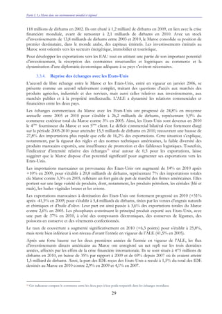 Partie I. Le Maroc dans son environnement mondial et régional
29
118 millions de dirhams en 2002. Ils ont chuté à 1,2 milliard de dirhams en 2009, en lien avec la crise
financière mondiale, avant de remonter à 2,1 milliards de dirhams en 2010. Avec un stock
d’investissements de 13,8 milliards de dirhams entre 2003 et 2010, le Maroc consolide sa position de
premier destinataire, dans le monde arabe, des capitaux émiratis. Les investissements émiratis au
Maroc sont orientés vers les secteurs énergétique, immobilier et touristique.
Pour développer les exportations vers les EAU tout en attirant une partie de son important potentiel
d’investissement, la résorption des contraintes structurelles et logistiques au commerce et la
dynamisation d’une diplomatie économique adéquate à ce pays s’avèrent nécessaires.
3.3.4. Reprise des échanges avec les Etats-Unis
L’accord de libre échange entre le Maroc et les Etats-Unis, entré en vigueur en janvier 2006, se
présente comme un accord relativement complet, traitant des questions d'accès aux marchés des
produits agricoles, industriels et des services, mais aussi celles relatives aux investissements, aux
marchés publics et à la propriété intellectuelle. L’ALE a dynamisé les relations commerciales et
financières entre les deux pays.
Les échanges commerciaux du Maroc avec les Etats-Unis ont progressé de 24,8% en moyenne
annuelle entre 2005 et 2010 pour s’établir à 26,2 milliards de dirhams, représentant 5,9% du
commerce extérieur total du Maroc contre 3% en 2005. Ainsi, les Etats-Unis sont devenus en 2010
le 4ème
fournisseur du Maroc et son 5ème
client. Le déficit commercial bilatéral s’est fortement élargi
sur la période 2005-2010 pour atteindre 15,5 milliards de dirhams en 2010, recouvrant une hausse de
27,8% des importations plus rapide que celle de 16,2% des exportations. Cette situation s’explique,
notamment, par la rigueur des règles et des normes techniques américaines, la faible diversité des
produits marocains exportés, une insuffisance de promotion et des faiblesses logistiques. Toutefois,
l’indicateur d’intensité relative des échanges16
situé autour de 0,5 pour les exportations, laisse
suggérer que le Maroc dispose d’un potentiel significatif pour augmenter ses exportations vers les
Etats-Unis.
Les importations marocaines en provenance des Etats-Unis ont augmenté de 14% en 2010 après
+10% en 2009, pour s’établir à 20,8 milliards de dirhams, représentant 7% des importations totales
du Maroc contre 3,3% en 2005, reflétant un fort gain de part de marché des firmes américaines. Elles
portent sur une large variété de produits, dont, notamment, les produits pétroliers, les céréales (blé et
maïs), les huiles végétales brutes et les avions.
Les exportations marocaines à destination des Etats-Unis ont fortement progressé en 2010 (+51%
après -41,5% en 2009) pour s’établir à 5,4 milliards de dirhams, tirées par les ventes d’engrais naturels
et chimiques et d’huile d'olive. Leur part est ainsi passée à 3,6% des exportations totales du Maroc
contre 2,6% en 2005. Les phosphates constituent le principal produit exporté aux Etats-Unis, avec
une part de 37% en 2010, à côté des composants électroniques, des conserves de légumes, des
poissons en conserve et des vêtements confectionnés.
Le taux de couverture a augmenté significativement en 2010 (+6,3 points) pour s’établir à 25,8%,
mais reste bien inférieur à son niveau d’avant l’entrée en vigueur de l’ALE (41,5% en 2005).
Après une forte hausse sur les deux premières années de l’entrée en vigueur de l’ALE, les flux
d’investissements directs américains au Maroc ont enregistré un net repli sur les trois dernières
années, affectés par les effets de la crise financière internationale. Ils se sont situés à 475 millions de
dirhams en 2010, en baisse de 35% par rapport à 2009 et de 69% depuis 2007 où ils avaient atteint
1,5 milliard de dirhams. Ainsi, la part des IDE reçus des Etats-Unis a reculé à 1,5% du total des IDE
destinés au Maroc en 2010 contre 2,9% en 2009 et 4,1% en 2007.
16 Cet indicateur compare le commerce entre les deux pays à leur poids respectifs dans les échanges mondiaux
 