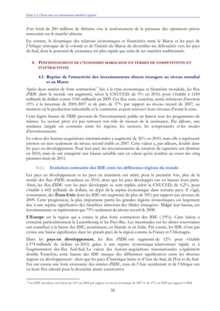 Partie I. Le Maroc dans son environnement mondial et régional
31
d’un fond de 200 millions de dirhams vise le renforcement de la présence des opérateurs privés
marocains sur le marché africain.
En somme, la dynamique des relations économiques et financières entre le Maroc et les pays de
l’Afrique témoigne de la volonté et de l’intérêt du Maroc de diversifier ses débouchés vers les pays
du Sud, dont le potentiel de croissance est plus rapide que celui de ses marchés traditionnels.
4. POSITIONNEMENT DE L’ECONOMIE MAROCAINE EN TERMES DE COMPETITIVITE ET
D’ATTRACTIVITE
4.1. Reprise de l’attractivité des investissements directs étrangers au niveau mondial
et au Maroc
Après deux années de forte contraction17
liée à la crise économique et financière mondiale, les flux
d'IDE dans le monde ont augmenté, selon la CNUCED, de 5% en 2010, pour s’établir à 1244
milliards de dollars contre 1185 milliards en 2009. Ces flux sont, toutefois, restés inférieurs d’environ
15% à la moyenne de 2005-2007 et de près de 37% par rapport au niveau record de 2007, au
moment où la production industrielle et le commerce avaient retrouvé leurs niveaux d’avant la crise.
Cette légère hausse de l’IDE provient de l'investissement public en liaison avec les programmes de
relance. Le secteur privé n’a pas retrouvé son rôle de moteur de la croissance. Par ailleurs, une
tendance inégale est constatée entre les régions, les secteurs, les composantes et les modes
d'investissements.
La valeur des fusions-acquisitions internationales a augmenté de 36% en 2010, mais elle a représenté
environ un tiers seulement du niveau record établi en 2007. Cette valeur a, par ailleurs, doublé dans
les pays en développement. Pour leur part, les investissements de création de capacités ont diminué
en 2010, mais ils ont enregistré une hausse sensible tant en valeur qu’en nombre au cours des cinq
premiers mois de 2011.
4.1.1. Evolution contrastée des IDE entre les différentes régions du monde
Les pays en développement et les pays en transition ont attiré, pour la première fois, plus de la
moitié des flux d'IDE mondiaux en 2010, alors que les pays développés ont vu baisser leurs parts.
Ainsi, les flux d'IDE vers les pays développés se sont repliés, selon la CNUCED, de 0,2%, pour
s’établir à 602 milliards de dollars, en dépit de la reprise économique dans certains pays. Il s’agit,
notamment, des États-Unis dont les IDE ont augmenté de plus de 50% par rapport aux niveaux de
2009. Cette progression, la plus importante parmi les grandes régions économiques, est largement
due à une reprise significative des bénéfices réinvestis des filiales étrangères. Malgré leur hausse, ces
investissements ne représentent que 75% seulement du niveau record de 2008.
L’Europe est la région qui a connu la plus forte contraction des IDE (-19%). Cette baisse a
concerné particulièrement le Luxembourg et les Pays-Bas. Les incertitudes sur les dettes souveraines
ont contribué à la baisse des IDE, notamment, en Irlande et en Italie. Par contre, les IDE n’ont pas
connu une baisse significative dans les grands pays de la région comme la France et l’Allemagne.
Dans les pays en développement, les flux d'IDE ont augmenté de 12% pour s’établir
à 574 milliards de dollars en 2010, grâce à une reprise économique relativement rapide et à
l'augmentation des flux Sud-Sud. La valeur des fusions-acquisitions transnationales a également
doublé. Toutefois, cette hausse des IDE masque des différences significatives entre les diverses
régions en développement : alors que les pays d'Amérique latine et d’Asie du Sud, de l'Est et du Sud-
Est ont connu une forte croissance des entrées d'IDE, ceux de l’Asie occidentale et de l'Afrique ont
vu leurs flux ralentir pour la deuxième année consécutive.
17 Les IDE mondiaux ont baissé de 16% en 2008 par rapport au niveau historique de 2007 et de 37% en 2009 par rapport à 2008.
 