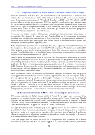 Partie I. Le Maroc dans son environnement mondial et régional
34
4.1.4. Perspectives des IDE au niveau mondial et au Maroc : reprise faible et fragile
Selon les estimations de la CNUCED, les flux mondiaux d’IDE continueront à se redresser, pour
s’établir dans une fourchette de 1 400 à 1 600 milliards de dollars en 2011, soit le niveau d’avant la
crise. Ils devraient ensuite atteindre 1 700 milliards de dollars en 2012, puis 1 900 milliards en 2013,
correspondant au niveau record atteint en 2007. Les liquidités records des sociétés transnationales,
les restructurations industrielles et les restructurations d’entreprises en cours et la sortie progressive
des États du capital d’entreprises financières et non financières, c’est-à-dire la fin des mesures de
soutien prises durant la crise, sont autant d’éléments qui ouvrent de nouvelles perspectives
d’investissement aux entreprises à travers le monde.
Toutefois, un certain nombre d’incertitudes caractérisent l’environnement économique et
commercial. Des facteurs de risque tels que l’imprévisibilité de la gouvernance économique
mondiale, une possible crise généralisée de la dette souveraine et des déséquilibres budgétaires et
financiers dans certains pays développés, ainsi qu’une hausse de l’inflation dans de grands pays
émergents, pourraient grever la reprise de l’IDE.
Cette perception est confirmée par l’enquête de la CNUCED auprès des sociétés transnationales sur
les perspectives d’investissement dans le monde ‘‘World Investment Prospects Survey 2011-2013’’.
Cette enquête montre que les risques, entourant le climat d’investissement au niveau mondial, y
compris l’instabilité financière et la possibilité d’un accroissement du protectionnisme, constituent un
frein au renouvellement des dépenses en capital.
Pour le Maroc, les perspectives d’attrait de nouveaux IDE demeurent liées à l’évolution de l’activité
économique et financière au niveau mondial et, par conséquent, aux programmes d’investissement
émanant en particulier de l’Union européenne, notre principal partenaire. Ce dernier reste très affecté
par la crise des dettes souveraines, avec des signes de ralentissement de la croissance économique en
2011. Beaucoup de pays, pour des besoins de croissance et de sauvegarde des emplois, encouragent
leurs entreprises à investir localement et les dissuadent de délocaliser leurs activités à l’étranger, par le
biais de différentes mesures incitatives.
Dans ce contexte, l’attrait de nouveaux investissements étrangers, notamment, pour des pays en
développement comme le Maroc, nécessite un effort supplémentaire des Etats pour espérer attirer ce
type de capitaux. Le Maroc, qui dispose de multiples avantages pour promouvoir son attractivité,
pourra pleinement tirer profit de sa proximité géographique avec certains pays qui figurent parmi les
plus gros investisseurs du monde, mais aussi de sa position stratégique par rapport aux marchés
arabes et africains. Cependant, pour améliorer cette attractivité, le Maroc devrait poursuivre sa
politique de réformes et accélérer la mise en œuvre des mesures d’ordre économique, institutionnel
et réglementaire, nécessaires à l’amélioration de l’environnement des investissements.
4.2. Positionnement mondial du Maroc selon certains rapports internationaux
L’économie nationale fait l’objet chaque année, à l’instar de la plupart des économies, d’une
évaluation par plusieurs institutions internationales, notamment, le Forum Economique Mondial
(rapports sur la compétitivité mondiale, sur les nouvelles technologies et sur le tourisme), la Banque
Mondiale (Doing Business) et l’Institut américain "The Heritage Foundation" en collaboration avec
"The Wall Street Journal" (Rapport sur l'Indice de Liberté Economique).
En dépit de certaines limites méthodologiques, les rapports publiés par ces institutions offrent la
possibilité d’évaluer l’économie nationale, selon un certain nombre de critères, et de la positionner
par rapport à des pays concurrents ou partenaires. Ils permettent aussi d’apprécier le rythme du
Maroc, comparativement à la norme mondiale et régionale, en matière de conduite et de mise en
œuvre des réformes dans différents domaines.
Ainsi, des progrès ont été réalisés au niveau de la compétitivité, telle qu’évaluée par le Forum
Economique Mondial (FEM) dans son dernier rapport et ce, dans différents domaines, notamment,
 