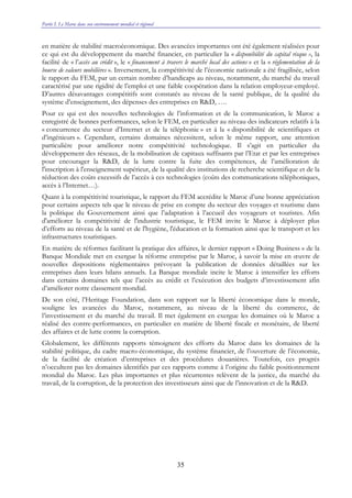 Partie I. Le Maroc dans son environnement mondial et régional
35
en matière de stabilité macroéconomique. Des avancées importantes ont été également réalisées pour
ce qui est du développement du marché financier, en particulier la « disponibilité du capital risque », la
facilité de « l’accès au crédit », le « financement à travers le marché local des actions » et la « réglementation de la
bourse de valeurs mobilières ». Inversement, la compétitivité de l’économie nationale a été fragilisée, selon
le rapport du FEM, par un certain nombre d’handicaps au niveau, notamment, du marché du travail
caractérisé par une rigidité de l’emploi et une faible coopération dans la relation employeur-employé.
D’autres désavantages compétitifs sont constatés au niveau de la santé publique, de la qualité du
système d’enseignement, des dépenses des entreprises en R&D, ….
Pour ce qui est des nouvelles technologies de l’information et de la communication, le Maroc a
enregistré de bonnes performances, selon le FEM, en particulier au niveau des indicateurs relatifs à la
« concurrence du secteur d’Internet et de la téléphonie » et à la « disponibilité de scientifiques et
d’ingénieurs ». Cependant, certains domaines nécessitent, selon le même rapport, une attention
particulière pour améliorer notre compétitivité technologique. Il s’agit en particulier du
développement des réseaux, de la mobilisation de capitaux suffisants par l’Etat et par les entreprises
pour encourager la R&D, de la lutte contre la fuite des compétences, de l’amélioration de
l'inscription à l'enseignement supérieur, de la qualité des institutions de recherche scientifique et de la
réduction des coûts excessifs de l’accès à ces technologies (coûts des communications téléphoniques,
accès à l’Internet…).
Quant à la compétitivité touristique, le rapport du FEM accrédite le Maroc d’une bonne appréciation
pour certains aspects tels que le niveau de prise en compte du secteur des voyages et tourisme dans
la politique du Gouvernement ainsi que l’adaptation à l’accueil des voyageurs et touristes. Afin
d'améliorer la compétitivité de l'industrie touristique, le FEM invite le Maroc à déployer plus
d’efforts au niveau de la santé et de l'hygiène, l'éducation et la formation ainsi que le transport et les
infrastructures touristiques.
En matière de réformes facilitant la pratique des affaires, le dernier rapport « Doing Business » de la
Banque Mondiale met en exergue la réforme entreprise par le Maroc, à savoir la mise en œuvre de
nouvelles dispositions réglementaires prévoyant la publication de données détaillées sur les
entreprises dans leurs bilans annuels. La Banque mondiale incite le Maroc à intensifier les efforts
dans certains domaines tels que l’accès au crédit et l’exécution des budgets d’investissement afin
d’améliorer notre classement mondial.
De son côté, l’Heritage Foundation, dans son rapport sur la liberté économique dans le monde,
souligne les avancées du Maroc, notamment, au niveau de la liberté du commerce, de
l’investissement et du marché du travail. Il met également en exergue les domaines où le Maroc a
réalisé des contre-performances, en particulier en matière de liberté fiscale et monétaire, de liberté
des affaires et de lutte contre la corruption.
Globalement, les différents rapports témoignent des efforts du Maroc dans les domaines de la
stabilité politique, du cadre macro-économique, du système financier, de l’ouverture de l’économie,
de la facilité de création d’entreprises et des procédures douanières. Toutefois, ces progrès
n’occultent pas les domaines identifiés par ces rapports comme à l’origine du faible positionnement
mondial du Maroc. Les plus importantes et plus récurrentes relèvent de la justice, du marché du
travail, de la corruption, de la protection des investisseurs ainsi que de l’innovation et de la R&D.
 