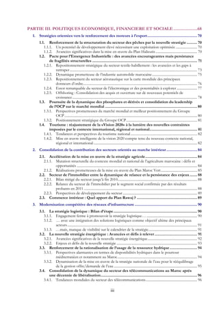 iii
PARTIE III. POLITIQUES ECONOMIQUE, FINANCIERE ET SOCIALE.....................68 
1.  Stratégies orientées vers le renforcement des moteurs à l’export............................................... 70 
1.1.  Renforcement de la structuration du secteur des pêches par la nouvelle stratégie .......... 70 
1.1.1.  Un potentiel de développement élevé nécessitant une exploitation optimisée ........................ 70 
1.1.2.  Avancées significatives dans la mise en œuvre du Plan Halieutis............................................... 70 
1.2.  Pacte pour l’Emergence Industrielle : des avancées encourageantes mais persistance
de fragilités structurelles ................................................................................................... 71 
1.2.1.  Repositionnement stratégique du secteur textile-habillement : les avancées et les gaps à
rattraper................................................................................................................................................ 73 
1.2.2.  Dynamique prometteuse de l’industrie automobile marocaine................................................... 75 
1.2.3.  Repositionnement du secteur aéronautique sur la carte mondiale des principaux
donneurs d’ordre................................................................................................................................. 76 
1.2.4.  Essor remarquable du secteur de l’électronique et des potentialités à explorer ....................... 77 
1.2.5.  Offshoring : Consolidation des acquis et ouverture sur de nouveaux potentiels de
croissance............................................................................................................................................. 78 
1.3.  Poursuite de la dynamique des phosphates et dérivés et consolidation du leadership
de l’OCP sur le marché mondial ....................................................................................... 80 
1.3.1.  Perspectives prometteuses du marché mondial et meilleur positionnement du Groupe
OCP...................................................................................................................................................... 80 
1.3.2.  Positionnement stratégique du Groupe OCP................................................................................ 81 
1.4.  Tourisme : réajustement de la «Vision 2020» à la lumière des nouvelles contraintes
imposées par le contexte international, régional et national............................................. 81 
1.4.1.  Tendances et perspectives du tourisme national ........................................................................... 82 
1.4.2.  Mise en œuvre intelligente de la vision 2020 compte tenu du nouveau contexte national,
régional et international ..................................................................................................................... 82 
2.  Consolidation de la contribution des secteurs orientés au marche intérieur ............................. 84 
2.1.  Accélération de la mise en œuvre de la stratégie agricole................................................. 84 
2.1.1.  Mutation structurelle du contexte mondial et national de l’agriculture marocaine : défis et
opportunités ........................................................................................................................................ 84 
2.1.2.  Réalisations prometteuses de la mise en œuvre du Plan Maroc Vert......................................... 85 
2.2.  Secteur de l’immobilier entre la dynamique de relance et la persistance des enjeux....... 88 
2.2.1.  Bilan mitigé du secteur jusqu’à fin 2010.......................................................................................... 88 
2.2.2.  Relance du secteur de l’immobilier par le segment social confirmée par des résultats
probants en 2011 ................................................................................................................................ 88 
2.2.3.  Perspectives de développement du secteur.................................................................................... 89 
2.3.  Commerce intérieur : Quel apport du Plan Rawaj ? ......................................................... 89 
3.  Modernisation compétitive des réseaux d’infrastructure ........................................................... 90 
3.1.  La stratégie logistique : Bilan d’étape............................................................................... 90 
3.1.1.  Engagement ferme à promouvoir la stratégie logistique… ......................................................... 90 
3.1.2.  … avec une intégration des solutions logistiques comme objectif ultime des principaux
acteurs................................................................................................................................................... 91 
3.1.3.  …mais, manque de visibilité sur le calendrier de la stratégie....................................................... 91 
3.2.  La nouvelle stratégie énergétique : Avancées et défis à relever ........................................ 91 
3.2.1.  Avancées significatives de la nouvelle stratégie énergétique........................................................ 92 
3.2.2.  Enjeux et défis de la nouvelle stratégie ........................................................................................... 93 
3.3.  Renforcement de la rationalisation de l’usage de la ressource hydrique.......................... 94 
3.3.1.  Perspectives alarmantes en termes de disponibilités hydriques dans le pourtour
méditerranéen et notamment au Maroc.......................................................................................... 94 
3.3.2.  Dynamisation de la mise en œuvre de la stratégie nationale de l’eau pour le rééquilibrage
de la gestion offre/demande de l’eau .............................................................................................. 95 
3.4.  Consolidation de la dynamique du secteur des télécommunications au Maroc après
une décennie de libéralisation........................................................................................... 96 
3.4.1.  Tendances mondiales du secteur des télécommunications.......................................................... 96 
 