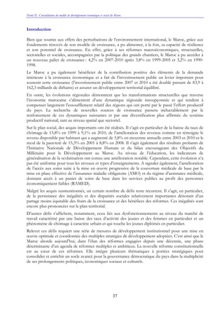 Partie II : Consolidation du modèle de développement économique et social du Maroc
37
Introduction
Bien que soumis aux effets des perturbations de l’environnement international, le Maroc, grâce aux
fondements rénovés de son modèle de croissance, a pu alimenter, à la fois, sa capacité de résilience
et son potentiel de croissance. En effet, grâce à ses réformes macroéconomiques, structurelles,
sectorielles et sociales, accompagnées par la politique des grands chantiers, le Maroc a pu accéder à
un nouveau palier de croissance : 4,2% en 2007-2010 après 3,8% en 1999-2005 et 3,2% en 1990-
1998.
Le Maroc a pu également bénéficier de la contribution positive des éléments de la demande
intérieure à la croissance économique et a fait de l’investissement public un levier important pour
soutenir cette croissance (l’investissement public entre 2007 et 2010 a été doublé passant de 83,9 à
162,3 milliards de dirhams) et assurer un développement territorial équilibré.
En outre, les évolutions régionales démontrent que les transformations structurelles que traverse
l’économie marocaine s’alimentent d’une dynamique régionale insoupçonnée et qui tendent à
compenser largement l’essoufflement relatif des régions qui ont porté par le passé l’effort productif
du pays. La recherche de nouvelles sources de croissance passera inéluctablement par le
renforcement de ces dynamiques naissantes et par une diversification plus affirmée du système
productif national, tant au niveau spatial que sectoriel.
Sur le plan social, des acquis importants ont été réalisés. Il s’agit en particulier de la baisse du taux de
chômage de 13,8% en 1999 à 9,1% en 2010, de l’amélioration des revenus comme en témoigne le
revenu disponible par habitant qui a augmenté de 5,8% en moyenne annuelle entre 2003 et 2010 et le
recul de la pauvreté de 15,3% en 2001 à 8,8% en 2008. Il s’agit également des résultats probants de
l’Initiative Nationale de Développement Humain et du bilan encourageant des Objectifs du
Millénaire pour le Développement au Maroc. Au niveau de l’éducation, les indicateurs de
généralisation de la scolarisation ont connu une amélioration notable. Cependant, cette évolution n’a
pas été uniforme pour tous les niveaux et types d’enseignements. A signaler également, l’amélioration
de l’accès aux soins suite à la mise en œuvre progressive de la couverture médicale de base par la
mise en place effective de l’assurance maladie obligatoire (AMO) et du régime d’assistance médicale,
donnant accès à un panier de soins de base dans les services publics au profit des personnes
économiquement faibles (RAMED).
Malgré les acquis susmentionnés, un certain nombre de défis reste récurrent. Il s’agit, en particulier,
de la persistance des inégalités et des disparités sociales relativement importantes dénotant d’un
partage moins équitable des fruits de la croissance et des bénéfices des réformes. Ces inégalités sont
encore plus prononcées sur le plan territorial.
D’autres défis s’affichent, notamment, ceux liés aux dysfonctionnements au niveau du marché de
travail caractérisé par une baisse des taux d’activité des jeunes et des femmes en particulier et un
phénomène de chômage à caractère urbain et qui touche les jeunes diplômés en particulier.
Relever ces défis requiert une série de mesures de développement institutionnel pour une mise en
œuvre optimale et coordonnée des multiples stratégies de développement adoptées. C’est ainsi que le
Maroc aborde aujourd’hui, dans l’élan des réformes engagées depuis une décennie, une phase
déterminante d’un agenda de réformes multiples et ambitieux. La nouvelle réforme constitutionnelle
est au cœur de ces réformes. Elle intègre plusieurs thématiques à portées stratégiques pour
consolider et enrichir un socle avancé pour la gouvernance démocratique du pays dans la multiplicité
de ses prolongements politiques, économiques sociaux et culturels.
 