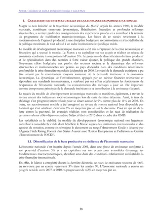 Partie II : Consolidation du modèle de développement économique et social du Maroc
38
1. CARACTERISTIQUES STRUCTURELLES DE LA CROISSANCE ECONOMIQUE NATIONALE
Malgré la non linéarité de la trajectoire économique du Maroc depuis les années 1980, le modèle
marocain, combinant ouverture économique, libéralisation financière et profondes réformes
structurelles, a su tirer profit des enseignements des expériences passées et a contribué à la réussite
du programme de stabilisation macroéconomique. Les bases de ce succès reviennent à la
modernisation de l’appareil productif, à une discipline budgétaire accommodante et à la crédibilité de
la politique monétaire, le tout adossé à un cadre institutionnel et juridique stable.
Le modèle de développement économique marocain a été mis à l’épreuve de la crise économique et
financière qui a secoué le monde. Le Maroc a su capitaliser sur ses acquis et réaliser un niveau de
croissance conforme à son potentiel d’environ 5%. Le processus de diversification du tissu productif
et de spécialisation dans des secteurs à forte valeur ajoutée, la politique des grands chantiers,
l’important effort budgétaire aux profits des secteurs sociaux et la dynamique des réformes
structurelles et institutionnelles ont permis au pays d’aborder dans des conditions relativement
confortables la crise financière mondiale déclenchée en 2008. Le recul de la demande extérieure a pu
être amorti par la contribution toujours soutenue de la demande intérieure à la croissance
économique. La dynamique de l’investissement, appuyée par un secteur financier restructuré et
répondant aux standards internationaux, a renforcé par ses effets accélérateurs les fondements de
l’expansion de l’économie nationale. La consommation des ménages a joué un rôle important
comme composante principale de la demande intérieure et sa contribution à la croissance s’accroît.
Le succès du modèle de développement économique marocain se manifeste, également, à travers le
niveau atteint des indicateurs socio-économiques lors de cette dernière décennie. Ainsi, le taux de
chômage s’est progressivement réduit pour se situer autour de 9% contre plus de 11% en 2005. En
outre, un accroissement notable a été enregistré au niveau du revenu national brut disponible par
habitant qui s’est amélioré d’environ 6% en moyenne par an sur la décennie. Pour ce qui est de la
lutte contre la pauvreté, les avancées réalisées sont considérables et les taux de réalisation de
certaines valeurs cibles dépassent même l’objectif fixé en 2015 dans le cadre des OMD.
Les spécificités et la viabilité du modèle de développement économique national ont largement
contribué à consolider le crédit dont bénéficie le Maroc auprès des institutions internationales et des
agences de notation, comme en témoigne le classement au rang d’«Investment Grade » décerné par
l’Agence Fitch Rating, l’octroi d’un Statut Avancé avec l’Union Européenne et l’adhésion au Comité
d’Investissement de l’OCDE.
1.1. Diversification de la base productive et résilience de l’économie marocaine
L’économie nationale s’est inscrite depuis l’année 2001, dans une phase de croissance conforme à
son potentiel d’environ 5% et a su capitaliser sur son acquis pour consolider davantage ses
fondamentaux macroéconomiques, abordant ainsi dans des conditions relativement confortables la
crise financière internationale.
En effet, le Maroc a enregistré durant la dernière décennie, un taux de croissance soutenu de 4,6%
en moyenne par an contre seulement 3% dans les années 90. L’économie nationale a connu un
progrès notable entre 2007 et 2010 en progressant de 4,2% en moyenne par an.
 