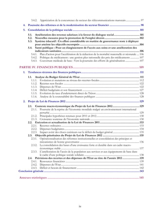 iv
3.4.2.  Appréciation de la concurrence du secteur des télécommunications marocain....................... 97 
4.  Poursuite des réformes et de la modernisation du secteur financier ......................................... 98 
5.  Consolidation de la politique sociale.........................................................................................101 
5.1.  Amélioration des revenus salariaux à la faveur du dialogue social..................................101 
5.2.  Nouvelles mesures pour la promotion de l’emploi décent...............................................102 
5.3.  Système éducatif : Un effort considérable en matière de gouvernance reste à déployer
pour atteinte les objectifs escomptés ...............................................................................104 
5.4.  Santé publique : Pour un élargissement de l’accès aux soins et une amélioration des
indicateurs sanitaires........................................................................................................106 
5.4.1.  Plan d’action pour l’accélération de la réduction de la mortalité maternelle et néonatale .... 106 
5.4.2.  Politique du médicament : une gestion plus rationnelle des prix des médicaments .............. 107 
5.4.3.  Couverture médicale de base : Vers la poursuite des efforts de généralisation...................... 107 
PARTIE IV. FINANCES PUBLIQUES.................................................................................109 
1.  Tendances récentes des finances publiques.............................................................................. 111 
1.1.  Analyse du Budget Général de l’Etat ............................................................................... 111 
1.1.1.  Evolution et mutations au niveau des recettes fiscales............................................................... 112 
1.1.2.  Recettes non fiscales ........................................................................................................................ 122 
1.1.3.  Dépenses de l’Etat............................................................................................................................ 122 
1.1.4.  Déficit budgétaire et son financement .......................................................................................... 127 
1.1.5.  Evolution du taux d’endettement direct du Trésor..................................................................... 128 
1.1.6.  Analyse de la soutenabilité des finances publiques ..................................................................... 128 
2.  Projet de Loi de Finances 2012 ..................................................................................................129 
2.1.  Contexte macro-économique du Projet de Loi de Finances 2012....................................129 
2.1.1.  Poursuite de la reprise de l’économie mondiale malgré un environnement international
perturbé.............................................................................................................................................. 129 
2.1.2.  Principales hypothèses retenues pour 2011 et 2012.................................................................... 130 
2.1.3.  Croissance soutenue de l’économie nationale.............................................................................. 130 
2.2.  Exécution et actualisation de la Loi de Finances 2011.....................................................133 
2.2.1.  Recettes ordinaires............................................................................................................................ 133 
2.2.2.  Dépenses budgétaires....................................................................................................................... 134 
2.2.3.  Impact avéré des chocs extérieurs sur le déficit du budget général.......................................... 135 
2.3.  Objectifs prioritaires du Projet de Loi de Finances 2012 .................................................135 
2.3.1.  Opérationnalisation des réformes institutionnelles et consolidation des principes et
mécanismes de bonne gouvernance ..............................................................................................136 
2.3.2.  La consolidation des bases d’une croissance forte et durable dans un cadre macro-
économique stable............................................................................................................................ 137 
2.3.3.  L’amélioration de l’accès de la population aux services et aux équipements de base dans
le cadre d’une politique sociale solidaire....................................................................................... 138 
2.4.  Prévisions des recettes et des dépenses de l’Etat au titre de l’année 2012.......................139 
2.4.1.  Ressources financières ..................................................................................................................... 139 
2.4.2.  Dépenses de l’Etat............................................................................................................................ 141 
2.4.3.  Déficit et besoin de financement ................................................................................................... 142 
Conclusion générale...............................................................................................................................143 
Annexes statistiques ................................................................................................................145 
 