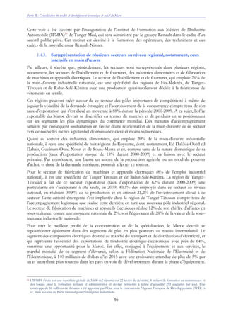 Partie II : Consolidation du modèle de développement économique et social du Maroc
46
Cette voie a été ouverte par l’inauguration de l'Institut de Formation aux Métiers de l'Industrie
Automobile (IFMIA)20
de Tanger Med, qui sera administré par le groupe Renault dans le cadre d'un
accord public-privé. Cet institut est destiné à la formation des opérateurs, des techniciens et des
cadres de la nouvelle usine Renault-Nissan.
1.4.3. Surreprésentation de plusieurs secteurs au niveau régional, notamment, ceux
intensifs en main d’œuvre
Par ailleurs, il s'avère que, généralement, les secteurs sont surreprésentés dans plusieurs régions,
notamment, les secteurs de l'habillement et de fourrures, des industries alimentaires et de fabrication
de machines et appareils électriques. Le secteur de l'habillement et de fourrures, qui emploie 26% de
la main-d'œuvre industrielle nationale, est une spécificité des régions de Fès-Meknès, de Tanger-
Tétouan et de Rabat-Salé-Kénitra avec une production quasi-totalement dédiée à la fabrication de
vêtements en textile.
Ces régions peuvent créer autour de ce secteur des pôles importants de compétitivité à même de
juguler la volatilité de la demande étrangère et l’accroissement de la concurrence compte tenu de son
taux d’exportation qui s’est élevé en moyenne à 88% durant la période 2000-2009. A ce sujet, l’offre
exportable du Maroc devrait se diversifier en termes de marchés et de produits en se positionnant
sur les segments les plus dynamiques du commerce mondial. Des mesures d'accompagnement
seraient par conséquent souhaitables en faveur d’une réorientation de la main-d'œuvre de ce secteur
vers de nouvelles niches à potentiel de croissance élevé et moins vulnérables.
Quant au secteur des industries alimentaires, qui emploie 20% de la main-d'œuvre industrielle
nationale, il reste une spécificité de huit régions du Royaume, dont, notamment, Ed Dakhla-Oued ed
Dahab, Guelmim-Oued Noun et de Souss-Massa et ce, compte tenu de la nature domestique de sa
production (taux d'exportation moyen de 18% durant 2000-2009) et sa liaison avec le secteur
primaire. Par conséquent, une baisse en amont de la production agricole ou un recul du pouvoir
d'achat, et donc de la demande intérieure, pourrait affecter ce secteur.
Pour le secteur de fabrication de machines et appareils électriques (8% de l'emploi industriel
national), il est une spécificité de Tanger-Tétouan et de Rabat-Salé-Kénitra. La région de Tanger-
Tétouan a fait de ce secteur exportateur (taux d'exportation de 62% durant 2000-2009) une
particularité en s'accaparant à elle seule, en 2009, 40,3% des employés dans ce secteur au niveau
national, en réalisant 39,8% de sa production et en attirant 21,2% de l'investissement alloué à ce
secteur. Cette activité émergente s'est implantée dans la région de Tanger-Tétouan compte tenu de
l'accompagnement logistique que réalise cette dernière en tant que nouveau pôle industriel régional.
Le secteur de fabrication de machines et appareils électriques réalise 12% de son chiffre d'affaires en
sous-traitance, contre une moyenne nationale de 2%, soit l'équivalent de 28% de la valeur de la sous-
traitance industrielle nationale.
Pour tirer le meilleur profit de la concentration et de la spécialisation, le Maroc devrait se
repositionner également dans des segments de plus en plus porteurs au niveau international. Le
segment des composants électriques destiné au marché du transport et de distribution d’électricité, et
qui représente l’essentiel des exportations de l’industrie électrique-électronique avec près de 64%,
constitue une opportunité pour le Maroc. En effet, conjugué à l’équipement et aux services, le
marché mondial de ce segment s’élèverait, selon la Fédération Nationale de l’Electricité et de
l’Electronique, à 140 milliards de dollars d’ici 2015 avec une croissance attendue de plus de 5% par
an et un rythme plus soutenu dans les pays en voie de développement durant la phase d’équipement.
20 L’IFMIA s'étale sur une superficie globale de 5.600 m2 répartie sur 22 écoles de dextérité, 8 ateliers de formation en maintenance et
des locaux pour la formation tertiaire et administrative et devrait permettre à terme d’accueillir 250 stagiaires par jour. Une
enveloppe de 86 millions de dirhams a été apportée par l'Etat avec le concours de l'Agence Française de Développement (AFD) et
ce, dans le cadre du Pacte national pour l'émergence industrielle.
 