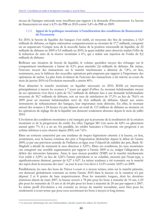 Partie II : Consolidation du modèle de développement économique et social du Maroc
48
niveau de l’épargne nationale reste insuffisant par rapport à la demande d’investissement. Le besoin
de financement est situé à 4,3% du PIB en 2010 contre 5,4% du PIB en 2009.
1.5.2. Appui de la politique monétaire à l’amélioration des conditions de financement
de l’économie
En 2010, le besoin de liquidité des banques s’est établi, en moyenne des fins de semaines, à 16,9
milliards de dirhams, en légère atténuation comparativement au montant de 17,7 milliards, enregistré
un an auparavant. Compte tenu de la nouvelle baisse de la position structurelle de liquidité, de 22
milliards de dirhams en 2009 à 9,5 milliards en 2010, la quasi-stabilité ainsi observée traduit l’effet de
la réduction du ratio de la réserve monétaire à 6%, qui a induit une injection de l’ordre de 8,2
milliards de dirhams.
Reflétant une situation de besoin de liquidité, le volume quotidien moyen des échanges sur le
compartiment interbancaire a baissé de 4,5% pour atteindre 2,6 milliards de dirhams. De même,
l’encours moyen des transactions sur le marché interbancaire a diminué de 7,8%, en lien,
notamment, avec la faiblesse des nouvelles opérations prêt-emprunts par rapport à l’importance des
opérations de rachat. La plus forte évolution de l’encours des transactions a été relevée au cours du
mois de janvier 2010 où l’évolution mensuelle a atteint 40%.
Pour alimenter le marché monétaire en liquidité nécessaire en 2010, BAM est intervenue
principalement à travers les avances à 7 jours sur appel d’offres. Le montant hebdomadaire moyen
de ces opérations s’est élevé à près de 16,7 milliards de dirhams face à une demande hebdomadaire
moyenne de 30,7 milliards de dirhams, soit un taux de satisfaction de 57,3% au lieu de 78,6% en
2009 pour un montant hebdomadaire servi de 16,6 milliards de dirhams. Quant aux autres
instruments de refinancement des banques, leur importance reste dérisoire. En effet, le montant
annuel des avances à 24 heures n’a pas dépassé un total de 113 millions de dirhams au moment où
les opérations de réglage fin de la liquidité ont demeuré totalement absentes depuis le mois de juillet
2010.
L’évolution des conditions monétaires a été marquée par la poursuite de la modération de la création
monétaire et de la progression du crédit. En effet, l’agrégat M3 s’est accru de 4,8% en glissement
annuel après 7% il y a un an. En parallèle, les crédits bancaires à l’économie ont progressé à un
rythme inférieur à ceux observé depuis 2005, soit 7,6%.
Dans un contexte caractérisé par une tendance de risques légèrement orientée à la hausse, en lien,
notamment, avec la hausse continue des prix à l’importation déclenchée depuis le début de l’année
2009, et par une prévision centrale de l’inflation en ligne avec l’objectif de stabilité des prix, Bank Al-
Maghrib a décidé de maintenir le taux directeur à 3,25%. Dans ces conditions, les taux monétaires
ont enregistré une sensible augmentation par rapport à l’année 2009 et ce, malgré l’allégement du
déficit des trésoreries bancaires. Ainsi, le taux moyen pondéré (TMP) sur le marché interbancaire
s'est établi à 3,29% au lieu de 3,26% l’année précédente et sa volatilité, mesurée par l’écart-type, a
significativement diminué, passant de 0,27 à 0,07. La même tendance a été constatée sur le marché
des repos dont la moyenne des taux21
au jour le jour s’est élevé à 3,12% contre 3,02% en 2009.
Parallèlement, les taux des bons du Trésor à court et à moyen termes, émis sur le marché primaire,
ont demeuré globalement constants au terme l’année 2010 dans la mesure où la variation n’a pas
dépassé 2 et 8 points de base respectivement. Pour les maturités longues, dont les dernières
émissions datent de mars 2007, la hausse ressort à 78 pbs pour les bons à maturité de 10 ans, à 69
pbs pour les maturités de 15 ans et de 64 pbs pour les bons à maturité de 20 ans par rapport à 2007.
Le même profil d’évolution a été constaté au niveau du marché secondaire, aussi bien pour les
rendements à court terme que pour ceux assortissant les bons à moyen et long termes.
21 La moyenne arithmétique des taux hebdomadaires calculés à partir des milieux de fourchettes.
 