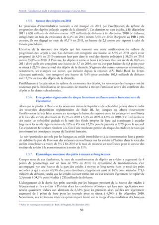 Partie II : Consolidation du modèle de développement économique et social du Maroc
50
1.5.5. hausse des dépôts en 2011
Le processus d’intermédiation bancaire a été marqué en 2011 par l’accélération du rythme de
progression des dépôts collectés auprès de la clientèle24
. Ces derniers se sont établis, à fin décembre
2011 à 670 milliards de dirhams contre 622 milliards de dirhams à fin décembre 2010 de dirhams,
enregistrant un taux de croissance de 6,1% en 2011 contre 3,5% en 2010. Rapporté au PIB à prix
courant, ils ont dégagé un ratio de 83,1% en 2011, en hausse de 2,1 points par rapport à celui de
l’année précédente.
L’analyse de la structure des dépôts qui fait ressortir une nette amélioration du rythme de
progression des dépôts à vue. Ces derniers ont enregistré une hausse de 8,5% en 2011 après avoir
progressé de 4,5% en 2010 ramenant leur part dans le total des dépôts collectées à 58,2% en 2011
contre 55,8% en 2010. A l’inverse, les dépôts à terme et bons à échéance fixe ont reculé de 0,6% en
2011 alors qu’ils ont enregistré une hausse de 3,7 en 2010, ont vu leur part baisser de 6,4 point pour
se situer à 22,5% dans le total des dépôts de la clientèle. S’agissant des autres ressources rémunérées,
notamment, les comptes sur carnet, qui incluent depuis la création d’Al Barid Bank les livrets
d’épargne nationale, ont enregistré une hausse de 9,4% pour atteindre 102,8 milliards de dirhams
soit 15,3% du total des dépôts de la clientèle.
Parallèlement à l’accélération du rythme de croissance des dépôts, les ressources des banques ont été
soutenues par la mobilisation de ressources de marché à travers l’émission active des certificats des
dépôts et les dettes subordonnées..
1.5.6. Une gestion rigoureuse du risque favorisant un financement bancaire sain de
l’économie
Alors que se profile à l’horizon les nouveaux ratios de liquidité et de solvabilité prévus dans le cadre
des nouvelles dispositions réglementaires de Balle III, les banques au Maroc poursuivent
l’amélioration de leur bilan comme en témoigne la baisse du rapport entre les créances en souffrance
et le total des crédits distribués de 15,7% en 2005 à 5,4% en 2009 et 4,8% en 2010 et le renforcement
des ratios de solvabilité globale et le ratio des fonds propres de base qui continuent à excéder
largement les seuils réglementaires de 10% et 4% soit 12,3% pour le premier et 9,7% pour le second.
Ces évolutions favorables résultent à la fois d’une meilleure gestion du risque du crédit et de taux qui
constituent les principaux risques de l’activité bancaire.
Le suivi particulier accordé par les banques au crédit immobilier et à la consommation leur a permis
de stabiliser la part de l’encours des créances en souffrance sur les crédits à l’habitat dans le total des
crédits immobiliers à moins de 5% à fin 2010 et le taux de créances en souffrance pour le secteur des
sociétés de crédits à la consommation à moins de 11%.
1.5.7. Dynamique soutenue des prêts à moyen et long termes
Compte tenu de ces évolutions, le taux de transformation de dépôts en crédits a augmenté de 4
points de pourcentage soit un taux de 99% en 2010. Ce dynamisme de transformation, s’est
accompagné par une hausse de la part des crédits à moyen et long terme dans le total des prêts
accordés et qui a atteint 60,3% des prêts distribués, s’appréciant ainsi de 16% pour atteindre 371,6
milliards de dirhams, tandis que les crédits à court terme ont vu leur encours légèrement se replier de
3,3 points à 34,9% pour s’établir à 215 milliards de dirhams.
L’allongement de la durée des prêts accordés par les banques provient de la hausse des crédits à
l’équipement et des crédits à l’habitat dont les conditions débitrices qui leur sont appliquées sont
restées quasiment stables aux alentours de 6,32% pour les premiers alors qu’elles ont légèrement
augmenté de 1 point de base pour les seconds pour se situer à 6,30% à fin décembre 2010.
Néanmoins, ces évolutions n’ont eu qu’un impact limité sur la marge d’intermédiation des banques
24 Selon les statistiques monétaires de Bank Al-Maghrib, fin décembre 2011.
 