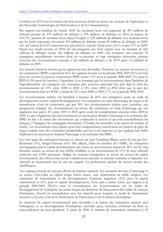 Partie II : Consolidation du modèle de développement économique et social du Maroc
52
évolution en 2010 avec la création de trois nouveaux fonds au niveau des secteurs de l’agriculture et
des Nouvelles Technologies de l’Information et de la Communication.
Par rapport aux résultats de l’année 2009, les montants levés ont augmenté de 497 millions de
dirhams passant de 479 millions de dirhams à 976 millions de dirhams en 2010 en hausse de
103,75%, portant les montants levés depuis l’origine à 7,29 milliards de dirhams. Les montants levés
par les fonds marocains ont atteint 591 millions de dirhams contre 83 millions de dirhams en 2009,
soit une hausse de 612% ramenant leur part dans le total des fonds levés à 61% contre 17% en 2009.
Quant aux fonds investis en 2010, ils ont enregistré une forte reprise avec un montant de 665
millions de dirhams contre 166 millions de dirhams en 2009. Ces montants ont concerné 19
entreprises nouvellement investies dont six co-investies et sept entreprises réinvesties, portant
l’encours des investissements cumulés à 2,6 milliards de dirhams à fin 2010 après 1,9 milliard de
dirhams en 2009.
Les secteurs d’activité investis par le capital sont très diversifiés. Toutefois, les secteurs de services et
de construction (BTP) concentrent 41% des capitaux investis sur la période 2006-2010 (21% à la fois
pour les services et pour la construction BTP) contre 13% pour la période 2000-2005 (1% pour le
BTP et 13% pour les services). Cependant, il est remarqué que les investissements dans l’industrie de
l’agroalimentaire ont enregistré une croissance plus soutenue ramenant leur part dans le total des
investissements de 10% entre 2000 et 2005 à 14% entre 2005 et 2010 alors que la part des
investissements dans les NTIC a reculé de 31% entre 2000 et 2005 à 7% sur la période 2006-2010.
Les investissements réalisés ont bénéficié à hauteur de 60% aux entreprises ayant un stade de
développement avancé (capital développement). Les entreprises en stade d’amorçage, de risque et de
transmission n’ont été concernées que par 30% des investissements réalisés avec, toutefois, une
progression marquée des investissements au niveau des entreprises au stade d’amorçage qui ont
augmenté leur part à 4% entre 2005 et 2010 après avoir été complètement absentes entre 2000 et
2005. Le peu d’appétence des investissements en amont pour financer l’amorçage et la croissance des
PME est liée à la nature des investisseurs qui composent le secteur et qui sont essentiellement les
banques (7 banques), les compagnies d’assurance (5 fonds), les mutuelles et les caisses de retraites (4
fonds). Ces investisseurs sont réputés pour leur comportement conservateur en matière de prise de
risque compte tenu des contraintes prudentielles qui leur sont imposées ce qui explique leur faible
implication en amont pour financer l’amorçage et la croissance des PME.
Les trois quart des entreprises investies se situent sur l’axe Casablanca-Rabat suivie de loin par Fés-
Bouleman (9%), Tanger-Tétouan (6%). Par ailleurs, selon les résultats de l’AMIC, les entreprises
accompagnées par le capital investissement ont connu un accroissement annuel de 26% sur les cinq
dernières années au niveau de leur chiffre d’affaires et un accroissement de 15% de leurs effectifs
employés soit 11000 personnes. Malgré les avancées enregistrées au niveau du secteur du capital
investissement, des efforts sont encore à réaliser pour atteindre la maturité souhaitée et répondre aux
objectifs de financement qui lui ont été assignés. La performance globale du secteur occulte des
insuffisances.
Les capitaux investis ne sont pas alloués de manière optimale. Les montants dévolus à l’amorçage et
au risque, c’est-à-dire au capital risque stricto sensu, sont relativement de faible ampleur. Les
opérations de transmission et de développement dominent largement (21% pour le capital
transmission et 61% pour le capital développement). Cette part a certes baissé par rapport à la
période 2000-2005 (90,3%) mais la concentration des investissements sur les stades de
développement de l’entreprise les moins risqués au détriment du financement des stades de création
d’entreprise s’inscrit en contradiction avec les objectifs pour lesquels ce mode de financement
novateur a été créé, à savoir le financement de l’innovation et de la création d’entreprise.
La structure du capital investissement plus favorable à la reprise des entreprises matures qu’à
l’émergence et au développement d’entreprises nouvelles peut, toutefois, constituer un frein au
renouvellement du tissu productif. A partir de 2006, le nombre de transactions inférieures à 10
 