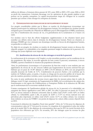 Partie II : Consolidation du modèle de développement économique et social du Maroc
53
millions de dirhams a fortement décru passant de 54% entre 2000 et 2005 à 32% entre 2006 et 2010
au profit des transactions s’orientant davantage vers les opérations de plus grande ampleur et qui
portent sur les grandes entreprises. Le capital investissement risque de s’éloigner de sa vocation
première qui consiste à faire émerger les entreprises de demain.
2. CONSOLIDATION DES INDICATEURS DE DEVELOPPEMENT HUMAIN
Les progrès considérables réalisés par le Maroc en matière de développement économique ont
impacté positivement les indicateurs du développement humain. En témoignent les résultats positifs
enregistrés pour l’ensemble des Objectifs du Millénaire pour le Développement (OMD), notamment,
ceux liés à l’amélioration des niveaux de vie, à la généralisation de la scolarisation et à l’accès à la
santé.
Ces résultats sont le fruit des efforts budgétaires supplémentaires et des chantiers lancés pour
remédier aux déficits relevés dans le domaine du développement humain. Parmi ces chantiers, se
distingue l’INDH qui vise à instaurer une dynamique nouvelle en faveur du développement humain,
en particulier en milieu rural.
En dépit de ces progrès, les résultats en matière de développement humain restent en dessous des
objectifs assignés. La vulnérabilité et les inégalités persistent malgré la réduction de la pauvreté et le
chômage des jeunes diplômés reste important.
2.1. Amélioration du niveau de vie des ménages et recul de la pauvreté
Le renforcement de la croissance et de l’emploi a eu des retombées positives sur les conditions de vie
des populations. De même, la nouvelle approche de lutte contre la pauvreté, notamment, à travers
l’INDH, a permis d’améliorer la situation des populations démunies.
Ainsi, les performances économiques et la promotion du bien-être social se sont traduites par une
appréciation du niveau de vie des citoyens reflétée par l’augmentation du revenu national brut par
habitant qui est passé de 14.387 dirhams en 2000 à 25.333 dirhams en 2010, soit une progression
annuelle moyenne de l’ordre de 5,7%. L’amélioration du pouvoir d’achat a été confortée par la
maîtrise de l’inflation grâce, en partie, à la prise en charge par les pouvoirs publics de la hausse des
prix des matières premières (céréales, sucre et produits pétroliers) sur le marché international.
En outre, la nette amélioration des revenus trouve appui dans les mesures prises dans le cadre du
dialogue social. Il s’agit, notamment, de l’augmentation du SMIG, de la revalorisation des salaires des
fonctionnaires et des agents des Etablissements et Entreprises Publics de la réduction de l’IR ainsi
que le renforcement de la couverture médicale de base.
Comme conséquence de l’amélioration globale du niveau de vie, la pauvreté et la vulnérabilité ont
enregistré des baisses significatives entre 2001 et 2007. En effet, la pauvreté est passée de 15,3% à
8,9% au niveau national et demeure concentrée dans le milieu rural (14,4% contre 4,8% en milieu
urbain). La vulnérabilité, quant à elle, est passée de 22,8% à 17,5% au niveau national avec une
prévalence plus importante en milieu rural (23,6% contre 12,7% en milieu urbain). Les avancées
donc réalisées au niveau de l’OMD 1 ont permis de dépasser les valeurs cibles comme objectifs fixés
en 2015.
Concernant la réduction des inégalités, l’écart inter-quintile26
s’élève de 7,4 fois pour les dépenses de
consommation à plus de 9,7 fois pour les revenus. Le cinquième de la population le plus aisé réalise
près de la moitié (48,1%) des dépenses de consommation alors que les 20% les moins favorisés de la
population n'en effectuent que 6,5%. En revanche, 20% des ménages ayant les revenus les plus
26 Ecart exprimé par le rapport des parts dans la masse totale des dépenses (revenus) entre les 20% de la population les plus aisés (Q5)
et les 20% les plus démunis (Q1).
 
