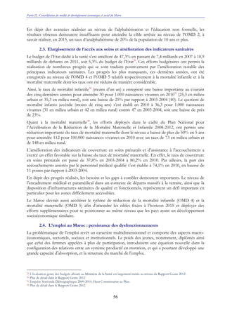 Partie II : Consolidation du modèle de développement économique et social du Maroc
56
En dépit des avancées réalisées au niveau de l’alphabétisation et l’éducation non formelle, les
résultats obtenus demeurent insuffisants pour atteindre la cible arrêtée au niveau de l’OMD 2, à
savoir réaliser, en 2015, un taux d’analphabétisme de 20% de la population de 10 ans et plus.
2.3. Elargissement de l’accès aux soins et amélioration des indicateurs sanitaires
Le budget de l’Etat dédié à la santé s’est amélioré de 47,3% en passant de 7,4 milliards en 2007 à 10,9
milliards de dirhams en 2011, soit 5,3% du budget de l’Etat29
. Ces efforts budgétaires ont permis la
réalisation de nombreux progrès qui se sont traduits positivement par l’amélioration notable des
principaux indicateurs sanitaires. Les progrès les plus marquants, ces dernières années, ont été
enregistrés au niveau de l’OMD 4 et l’OMD 5 relatifs respectivement à la mortalité infantile et à la
mortalité maternelle dont les taux ont été réduits de manière considérable.
Ainsi, le taux de mortalité infantile30
(moins d’un an) a enregistré une baisse importante au courant
des cinq dernières années pour atteindre 30 pour 1.000 naissances vivantes en 201031
(25,3 en milieu
urbain et 35,3 en milieu rural), soit une baisse de 25% par rapport à 2003-2004 (40). Le quotient de
mortalité infanto juvénile (moins de cinq ans) s’est établi en 2010 à 36,3 pour 1.000 naissances
vivantes (31 en milieu urbain et 42 en milieu rural) contre 47 en 2003-2004, soit une baisse de près
de 23%.
Quant à la mortalité maternelle32
, les efforts déployés dans le cadre du Plan National pour
l’Accélération de la Réduction de la Mortalité Maternelle et Infantile 2008-2012, ont permis une
réduction importante du taux de mortalité maternelle dont le niveau a baissé de plus de 50% en 5 ans
pour atteindre 112 pour 100.000 naissances vivantes en 2010 avec un taux de 73 en milieu urbain et
de 148 en milieu rural.
L’amélioration des indicateurs de couverture en soins prénatals et d’assistance à l’accouchement a
exercé un effet favorable sur la baisse du taux de mortalité maternelle. En effet, le taux de couverture
en soins prénatals est passé de 37,8% en 2003-2004 à 80,2% en 2010. Par ailleurs, la part des
accouchements assistés par le personnel médical qualifié s’est établie à 74,1% en 2010, en hausse de
11 points par rapport à 2003-2004.
En dépit des progrès réalisés, les besoins et les gaps à combler demeurent importants. Le niveau de
l’encadrement médical et paramédical dans un contexte de départs massifs à la retraite, ainsi que la
disposition d’infrastructures sanitaires de qualité et fonctionnels, représentent un défi important en
particulier pour les zones difficilement accessibles.
Le Maroc devrait aussi accélérer le rythme de réduction de la mortalité infantile (OMD 4) et la
mortalité maternelle (OMD 5) afin d’atteindre les cibles fixées à l’horizon 2015 et déployer des
efforts supplémentaires pour se positionner au même niveau que les pays ayant un développement
socioéconomique similaire.
2.4. L’emploi au Maroc : persistance des dysfonctionnements
La problématique de l’emploi revêt un caractère multidimensionnel et comporte des aspects macro-
économiques, sectoriels, sociaux et institutionnels. Le poids des jeunes, notamment, diplômés ainsi
que celui des femmes appelées à plus de participation, introduisent une équation nouvelle dans la
configuration des relations entre un système productif en mutation, et qui a pourtant développé une
grande capacité d’absorption, et la structure du marché de l’emploi.
29 L’évaluation genre des budgets alloués au Ministère de la Santé est largement traitée au niveau du Rapport Genre 2012.
30 Plus de détail dans le Rapport Genre 2012
31 Enquête Nationale Démographique 2009-2010, Haut Commissariat au Plan.
32 Plus de détail dans le Rapport Genre 2012
 