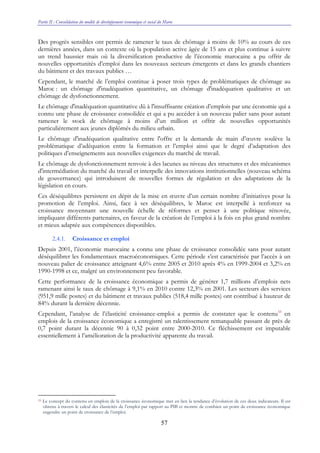 Partie II : Consolidation du modèle de développement économique et social du Maroc
57
Des progrès sensibles ont permis de ramener le taux de chômage à moins de 10% au cours de ces
dernières années, dans un contexte où la population active âgée de 15 ans et plus continue à suivre
un trend haussier mais où la diversification productive de l’économie marocaine a pu offrir de
nouvelles opportunités d’emploi dans les nouveaux secteurs émergents et dans les grands chantiers
du bâtiment et des travaux publics …
Cependant, le marché de l’emploi continue à poser trois types de problématiques de chômage au
Maroc : un chômage d'inadéquation quantitative, un chômage d'inadéquation qualitative et un
chômage de dysfonctionnement.
Le chômage d'inadéquation quantitative dû à l'insuffisante création d’emplois par une économie qui a
connu une phase de croissance consolidée et qui a pu accéder à un nouveau palier sans pour autant
ramener le stock de chômage à moins d’un million et offrir de nouvelles opportunités
particulièrement aux jeunes diplômés du milieu urbain.
Le chômage d'inadéquation qualitative entre l'offre et la demande de main d’œuvre soulève la
problématique d’adéquation entre la formation et l’emploi ainsi que le degré d’adaptation des
politiques d’enseignements aux nouvelles exigences du marché de travail.
Le chômage de dysfonctionnement renvoie à des lacunes au niveau des structures et des mécanismes
d'intermédiation du marché du travail et interpelle des innovations institutionnelles (nouveau schéma
de gouvernance) qui introduisent de nouvelles formes de régulation et des adaptations de la
législation en cours.
Ces déséquilibres persistent en dépit de la mise en œuvre d’un certain nombre d’initiatives pour la
promotion de l’emploi. Ainsi, face à ses déséquilibres, le Maroc est interpellé à renforcer sa
croissance moyennant une nouvelle échelle de réformes et penser à une politique rénovée,
impliquant différents partenaires, en faveur de la création de l’emploi à la fois en plus grand nombre
et mieux adaptée aux compétences disponibles.
2.4.1. Croissance et emploi
Depuis 2001, l’économie marocaine a connu une phase de croissance consolidée sans pour autant
déséquilibrer les fondamentaux macroéconomiques. Cette période s’est caractérisée par l’accès à un
nouveau palier de croissance atteignant 4,6% entre 2005 et 2010 après 4% en 1999-2004 et 3,2% en
1990-1998 et ce, malgré un environnement peu favorable.
Cette performance de la croissance économique a permis de générer 1,7 millions d’emplois nets
ramenant ainsi le taux de chômage à 9,1% en 2010 contre 12,3% en 2001. Les secteurs des services
(951,9 mille postes) et du bâtiment et travaux publics (518,4 mille postes) ont contribué à hauteur de
84% durant la dernière décennie.
Cependant, l’analyse de l’élasticité croissance-emploi a permis de constater que le contenu33
en
emplois de la croissance économique a enregistré un ralentissement remarquable passant de près de
0,7 point durant la décennie 90 à 0,32 point entre 2000-2010. Ce fléchissement est imputable
essentiellement à l’amélioration de la productivité apparente du travail.
33 Le concept du contenu en emplois de la croissance économique met en lien la tendance d’évolution de ces deux indicateurs. Il est
obtenu à travers le calcul des élasticités de l’emploi par rapport au PIB et montre de combien un point de croissance économique
engendre un point de croissance de l’emploi.
 