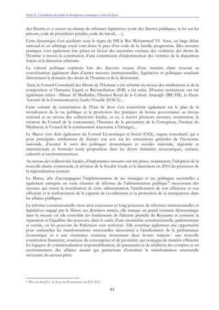 Partie II : Consolidation du modèle de développement économique et social du Maroc
61
des libertés et a ouvert un champ de réformes législatives (code des libertés publiques, la loi sur les
prisons, code de procédures pénales, code du travail, …).
Cette dynamique s’est accélérée sous le règne de SM le Roi Mohammed VI. Ainsi, un large débat
national et un arbitrage royal vont doter le pays d’un code de la famille progressiste. Des mesures
pratiques vont également être prises en faveur des anciennes victimes des violations des droits de
l’homme à travers la constitution d’une commission d’indemnisation des victimes de la disparition
forcée et la détention arbitraire.
La volonté politique exprimée lors des discours royaux d’une manière claire trouvait sa
concrétisation également dans d’autres mesures institutionnelles, législatives et politiques touchant
directement le domaine des droits de l’homme et de la démocratie.
Ainsi, le Conseil Consultatif des Droits de l’Homme a été réformé au niveau des attributions et de la
composition et l’Instance Equité et Réconciliation (IER) a été créée. D’autres institutions ont été
également créées : Diwan Al Madhalim, l’Institut Royal de la Culture Amazigh (IRCAM), la Haute
Autorité de la Communication Audio-Visuelle (HACA)...
Cette volonté de consécration de l’Etat de droit s’est concrétisée également sur le plan de la
moralisation de la vie publique et la promotion des pratiques de bonne gouvernance au niveau
national et au niveau des collectivités locales, et ce, à travers plusieurs mesures, notamment, la
création du Conseil de la concurrence, l’Instance de la prévention de la Corruption, l’institut du
Médiateur, le Conseil de la communauté marocaine à l'étranger,…
Le Maroc s’est doté également du Conseil Economique et Social (CES), organe consultatif, qui a
pour principales attributions de donner son avis sur les orientations générales de l’économie
nationale, d’assurer le suivi des politiques économiques et sociales nationale, régionale et
internationale et formuler toute proposition dans les divers domaines économiques, sociaux,
culturels et environnementaux.
Au niveau des collectivités locales, d’importantes mesures ont été prises, notamment, l’adoption de la
nouvelle charte communale, la révision de la fiscalité locale et le lancement en 2010 du processus de
la régionalisation avancée.
Le Maroc, afin d’accompagner l’implémentation de ses stratégies et ses politiques sectorielles a
également entrepris un vaste chantier de réforme de l’administration publique40
moyennant des
mesures qui visent la moralisation de cette administration, l’amélioration de son efficience et son
efficacité et le renforcement de la capacité de coordination et la promotion de la transparence dans
les affaires publiques.
La réforme constitutionnelle vient ainsi couronner ce long processus de réformes institutionnelles et
législatives engagé par le Maroc ces dernières années, elle marque un grand tournant démocratique
dans la mesure où elle consolide les fondements de l'identité plurielle du Royaume et consacre la
séparation et l'équilibre des pouvoirs, dans le cadre d'une monarchie constitutionnelle, parlementaire
et sociale, où les pouvoirs du Parlement sont renforcés. Elle constitue également une opportunité
pour enclencher les transformations structurelles nécessaires à l’amélioration de la performance
économique et à une croissance soutenue moyennant deux leviers majeurs : une nouvelle
constitution financière, soucieuse de convergence et de proximité, qui conjugue de manière efficiente
les logiques de contractualisation-responsabilisation, de partenariat et de réédition des comptes et un
environnement des affaires assaini qui permettrait d’entraîner la transformation structurelle
nécessaire du secteur privé.
40 Plus de détail Cf : la Note de Présentation du PLF 2012
 