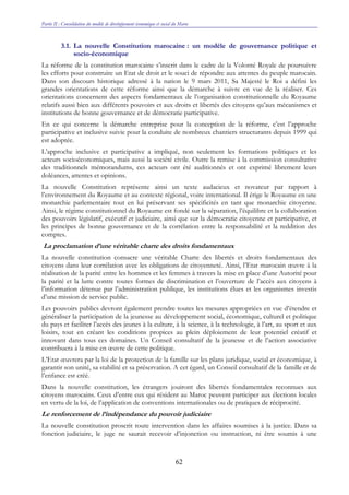 Partie II : Consolidation du modèle de développement économique et social du Maroc
62
3.1. La nouvelle Constitution marocaine : un modèle de gouvernance politique et
socio-économique
La réforme de la constitution marocaine s’inscrit dans le cadre de la Volonté Royale de poursuivre
les efforts pour construire un Etat de droit et le souci de répondre aux attentes du peuple marocain.
Dans son discours historique adressé à la nation le 9 mars 2011, Sa Majesté le Roi a défini les
grandes orientations de cette réforme ainsi que la démarche à suivre en vue de la réaliser. Ces
orientations concernent des aspects fondamentaux de l’organisation constitutionnelle du Royaume
relatifs aussi bien aux différents pouvoirs et aux droits et libertés des citoyens qu’aux mécanismes et
institutions de bonne gouvernance et de démocratie participative.
En ce qui concerne la démarche entreprise pour la conception de la réforme, c’est l’approche
participative et inclusive suivie pour la conduite de nombreux chantiers structurants depuis 1999 qui
est adoptée.
L’approche inclusive et participative a impliqué, non seulement les formations politiques et les
acteurs socioéconomiques, mais aussi la société civile. Outre la remise à la commission consultative
des traditionnels mémorandums, ces acteurs ont été auditionnés et ont exprimé librement leurs
doléances, attentes et opinions.
La nouvelle Constitution représente ainsi un texte audacieux et novateur par rapport à
l’environnement du Royaume et au contexte régional, voire international. Il érige le Royaume en une
monarchie parlementaire tout en lui préservant ses spécificités en tant que monarchie citoyenne.
Ainsi, le régime constitutionnel du Royaume est fondé sur la séparation, l’équilibre et la collaboration
des pouvoirs législatif, exécutif et judiciaire, ainsi que sur la démocratie citoyenne et participative, et
les principes de bonne gouvernance et de la corrélation entre la responsabilité et la reddition des
comptes.
La proclamation d’une véritable charte des droits fondamentaux
La nouvelle constitution consacre une véritable Charte des libertés et droits fondamentaux des
citoyens dans leur corrélation avec les obligations de citoyenneté. Ainsi, l’Etat marocain œuvre à la
réalisation de la parité entre les hommes et les femmes à travers la mise en place d’une Autorité pour
la parité et la lutte contre toutes formes de discrimination et l’ouverture de l’accès aux citoyens à
l’information détenue par l’administration publique, les institutions élues et les organismes investis
d’une mission de service public.
Les pouvoirs publics devront également prendre toutes les mesures appropriées en vue d’étendre et
généraliser la participation de la jeunesse au développement social, économique, culturel et politique
du pays et faciliter l’accès des jeunes à la culture, à la science, à la technologie, à l’art, au sport et aux
loisirs, tout en créant les conditions propices au plein déploiement de leur potentiel créatif et
innovant dans tous ces domaines. Un Conseil consultatif de la jeunesse et de l’action associative
contribuera à la mise en œuvre de cette politique.
L’Etat œuvrera par la loi de la protection de la famille sur les plans juridique, social et économique, à
garantir son unité, sa stabilité et sa préservation. A cet égard, un Conseil consultatif de la famille et de
l’enfance est créé.
Dans la nouvelle constitution, les étrangers jouiront des libertés fondamentales reconnues aux
citoyens marocains. Ceux d’entre eux qui résident au Maroc peuvent participer aux élections locales
en vertu de la loi, de l’application de conventions internationales ou de pratiques de réciprocité.
Le renforcement de l’indépendance du pouvoir judiciaire
La nouvelle constitution proscrit toute intervention dans les affaires soumises à la justice. Dans sa
fonction judiciaire, le juge ne saurait recevoir d’injonction ou instruction, ni être soumis à une
 