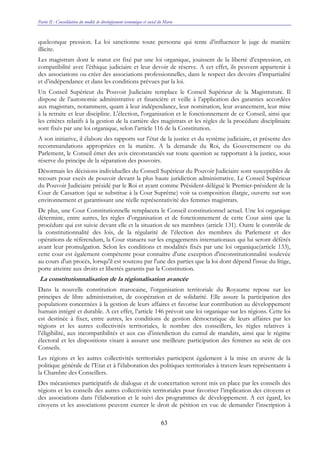 Partie II : Consolidation du modèle de développement économique et social du Maroc
63
quelconque pression. La loi sanctionne toute personne qui tente d’influencer le juge de manière
illicite.
Les magistrats dont le statut est fixé par une loi organique, jouissent de la liberté d’expression, en
compatibilité avec l’éthique judiciaire et leur devoir de réserve. A cet effet, ils peuvent appartenir à
des associations ou créer des associations professionnelles, dans le respect des devoirs d’impartialité
et d’indépendance et dans les conditions prévues par la loi.
Un Conseil Supérieur du Pouvoir Judiciaire remplace le Conseil Supérieur de la Magistrature. Il
dispose de l’autonomie administrative et financière et veille à l’application des garanties accordées
aux magistrats, notamment, quant à leur indépendance, leur nomination, leur avancement, leur mise
à la retraite et leur discipline. L'élection, l'organisation et le fonctionnement de ce Conseil, ainsi que
les critères relatifs à la gestion de la carrière des magistrats et les règles de la procédure disciplinaire
sont fixés par une loi organique, selon l’article 116 de la Constitution.
A son initiative, il élabore des rapports sur l’état de la justice et du système judiciaire, et présente des
recommandations appropriées en la matière. A la demande du Roi, du Gouvernement ou du
Parlement, le Conseil émet des avis circonstanciés sur toute question se rapportant à la justice, sous
réserve du principe de la séparation des pouvoirs.
Désormais les décisions individuelles du Conseil Supérieur du Pouvoir Judiciaire sont susceptibles de
recours pour excès de pouvoir devant la plus haute juridiction administrative. Le Conseil Supérieur
du Pouvoir Judiciaire présidé par le Roi et ayant comme Président-délégué le Premier-président de la
Cour de Cassation (qui se substitue à la Cour Suprême) voit sa composition élargie, ouverte sur son
environnement et garantissant une réelle représentativité des femmes magistrats.
De plus, une Cour Constitutionnelle remplacera le Conseil constitutionnel actuel. Une loi organique
détermine, entre autres, les règles d’organisation et de fonctionnement de cette Cour ainsi que la
procédure qui est suivie devant elle et la situation de ses membres (article 131). Outre le contrôle de
la constitutionnalité des lois, de la régularité de l’élection des membres du Parlement et des
opérations de référendum, la Cour statuera sur les engagements internationaux qui lui seront déférés
avant leur promulgation. Selon les conditions et modalités fixés par une loi organique(article 133),
cette cour est également compétente pour connaître d'une exception d'inconstitutionnalité soulevée
au cours d'un procès, lorsqu'il est soutenu par l'une des parties que la loi dont dépend l'issue du litige,
porte atteinte aux droits et libertés garantis par la Constitution.
La constitutionnalisation de la régionalisation avancée
Dans la nouvelle constitution marocaine, l’organisation territoriale du Royaume repose sur les
principes de libre administration, de coopération et de solidarité. Elle assure la participation des
populations concernées à la gestion de leurs affaires et favorise leur contribution au développement
humain intégré et durable. A cet effet, l’article 146 prévoit une loi organique sur les régions. Cette loi
est destinée à fixer, entre autres, les conditions de gestion démocratique de leurs affaires par les
régions et les autres collectivités territoriales, le nombre des conseillers, les règles relatives à
l’éligibilité, aux incompatibilités et aux cas d’interdiction du cumul de mandats, ainsi que le régime
électoral et les dispositions visant à assurer une meilleure participation des femmes au sein de ces
Conseils.
Les régions et les autres collectivités territoriales participent également à la mise en œuvre de la
politique générale de l’Etat et à l’élaboration des politiques territoriales à travers leurs représentants à
la Chambre des Conseillers.
Des mécanismes participatifs de dialogue et de concertation seront mis en place par les conseils des
régions et les conseils des autres collectivités territoriales pour favoriser l’implication des citoyens et
des associations dans l’élaboration et le suivi des programmes de développement. A cet égard, les
citoyens et les associations peuvent exercer le droit de pétition en vue de demander l’inscription à
 