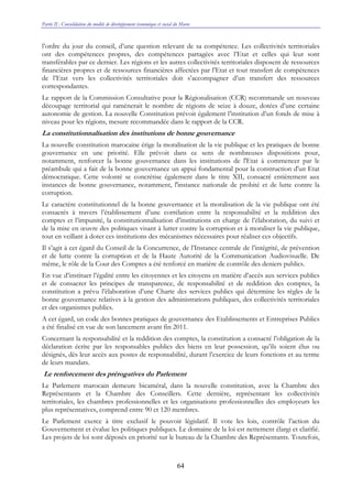 Partie II : Consolidation du modèle de développement économique et social du Maroc
64
l’ordre du jour du conseil, d’une question relevant de sa compétence. Les collectivités territoriales
ont des compétences propres, des compétences partagées avec l’Etat et celles qui leur sont
transférables par ce dernier. Les régions et les autres collectivités territoriales disposent de ressources
financières propres et de ressources financières affectées par l’Etat et tout transfert de compétences
de l’Etat vers les collectivités territoriales doit s’accompagner d’un transfert des ressources
correspondantes.
Le rapport de la Commission Consultative pour la Régionalisation (CCR) recommande un nouveau
découpage territorial qui ramènerait le nombre de régions de seize à douze, dotées d’une certaine
autonomie de gestion. La nouvelle Constitution prévoit également l’institution d’un fonds de mise à
niveau pour les régions, mesure recommandée dans le rapport de la CCR.
La constitutionnalisation des institutions de bonne gouvernance
La nouvelle constitution marocaine érige la moralisation de la vie publique et les pratiques de bonne
gouvernance en une priorité. Elle prévoit dans ce sens de nombreuses dispositions pour,
notamment, renforcer la bonne gouvernance dans les institutions de l'Etat à commencer par le
préambule qui a fait de la bonne gouvernance un appui fondamental pour la construction d'un Etat
démocratique. Cette volonté se concrétise également dans le titre XII, consacré entièrement aux
instances de bonne gouvernance, notamment, l'instance nationale de probité et de lutte contre la
corruption.
Le caractère constitutionnel de la bonne gouvernance et la moralisation de la vie publique ont été
consacrés à travers l’établissement d’une corrélation entre la responsabilité et la reddition des
comptes et l’impunité, la constitutionnalisation d’institutions en charge de l’élaboration, du suivi et
de la mise en œuvre des politiques visant à lutter contre la corruption et à moraliser la vie publique,
tout en veillant à doter ces institutions des mécanismes nécessaires pour réaliser ces objectifs.
Il s’agit à cet égard du Conseil de la Concurrence, de l’Instance centrale de l’intégrité, de prévention
et de lutte contre la corruption et de la Haute Autorité de la Communication Audiovisuelle. De
même, le rôle de la Cour des Comptes a été renforcé en matière de contrôle des deniers publics.
En vue d’instituer l’égalité entre les citoyennes et les citoyens en matière d’accès aux services publics
et de consacrer les principes de transparence, de responsabilité et de reddition des comptes, la
constitution a prévu l’élaboration d’une Charte des services publics qui détermine les règles de la
bonne gouvernance relatives à la gestion des administrations publiques, des collectivités territoriales
et des organismes publics.
A cet égard, un code des bonnes pratiques de gouvernance des Etablissements et Entreprises Publics
a été finalisé en vue de son lancement avant fin 2011.
Concernant la responsabilité et la reddition des comptes, la constitution a consacré l’obligation de la
déclaration écrite par les responsables publics des biens en leur possession, qu’ils soient élus ou
désignés, dès leur accès aux postes de responsabilité, durant l’exercice de leurs fonctions et au terme
de leurs mandats.
Le renforcement des prérogatives du Parlement
Le Parlement marocain demeure bicaméral, dans la nouvelle constitution, avec la Chambre des
Représentants et la Chambre des Conseillers. Cette dernière, représentant les collectivités
territoriales, les chambres professionnelles et les organisations professionnelles des employeurs les
plus représentatives, comprend entre 90 et 120 membres.
Le Parlement exerce à titre exclusif le pouvoir législatif. Il vote les lois, contrôle l’action du
Gouvernement et évalue les politiques publiques. Le domaine de la loi est nettement élargi et clarifié.
Les projets de loi sont déposés en priorité sur le bureau de la Chambre des Représentants. Toutefois,
 