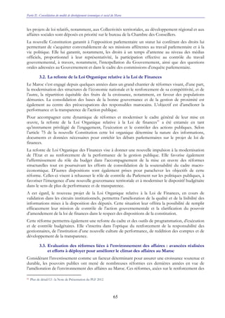 Partie II : Consolidation du modèle de développement économique et social du Maroc
65
les projets de loi relatifs, notamment, aux Collectivités territoriales, au développement régional et aux
affaires sociales sont déposés en priorité sur le bureau de la Chambre des Conseillers.
La nouvelle Constitution garantit à l’opposition parlementaire un statut lui conférant des droits lui
permettant de s’acquitter convenablement de ses missions afférentes au travail parlementaire et à la
vie politique. Elle lui garantit, notamment, les droits à un temps d’antenne au niveau des médias
officiels, proportionnel à leur représentativité, la participation effective au contrôle du travail
gouvernemental, à travers, notamment, l’interpellation du Gouvernement, ainsi que des questions
orales adressées au Gouvernement et dans le cadre des commissions d’enquête parlementaire.
3.2. La refonte de la Loi Organique relative à la Loi de Finances
Le Maroc s’est engagé depuis quelques années dans un grand chantier de réformes visant, d’une part,
la modernisation des structures de l’économie nationale et le renforcement de sa compétitivité, et de
l’autre, la répartition équitable des fruits de la croissance, notamment, en faveur des populations
démunies. La consolidation des bases de la bonne gouvernance et de la gestion de proximité est
également au centre des préoccupations des responsables marocains. L’objectif est d’améliorer la
performance et la transparence de l’action publique.
Pour accompagner cette dynamique de réformes et moderniser le cadre général de leur mise en
œuvre, la refonte de la Loi Organique relative à la Loi de finances41
a été entamée en tant
qu’instrument privilégié de l’engagement, l’exécution et le contrôler des actions publiques. Selon
l’article 75 de la nouvelle Constitution cette loi organique détermine la nature des informations,
documents et données nécessaires pour enrichir les débats parlementaires sur le projet de loi de
finances.
La refonte de Loi Organique des Finances vise à donner une nouvelle impulsion à la modernisation
de l’Etat et au renforcement de la performance de la gestion publique. Elle favorise également
l’affermissement du rôle du budget dans l’accompagnement de la mise en œuvre des réformes
structurelles tout en poursuivant les efforts de consolidation de la soutenabilité du cadre macro-
économique. D’autres dispositions sont également prises pour parachever les objectifs de cette
réforme. Celles-ci visent à rehausser le rôle de contrôle du Parlement sur les politiques publiques, à
favoriser l’émergence d’une nouvelle gouvernance territoriale et à moderniser le dispositif budgétaire
dans le sens de plus de performance et de transparence.
A cet égard, le nouveau projet de la Loi Organique relative à la Loi de Finances, en cours de
validation dans les circuits institutionnels, permettra l’amélioration de la qualité et de la lisibilité des
informations mises à la disposition des députés. Cette situation leur offrira la possibilité de remplir
efficacement leur mission de contrôle de l’action gouvernementale et la clarification du pouvoir
d’amendement de la loi de finances dans le respect des dispositions de la constitution.
Cette réforme permettra également une refonte du cadre et des outils de programmation, d’exécution
et de contrôle budgétaires. Elle s’inscrira dans l’optique du renforcement de la responsabilité des
gestionnaires, de l’institution d’une nouvelle culture de performance, de reddition des comptes et de
développement de la transparence.
3.3. Evaluation des réformes liées à l’environnement des affaires : avancées réalisées
et efforts à déployer pour améliorer le climat des affaires au Maroc
Considérant l’investissement comme un facteur déterminant pour assurer une croissance soutenue et
durable, les pouvoirs publics ont mené de nombreuses réformes ces dernières années en vue de
l’amélioration de l’environnement des affaires au Maroc. Ces réformes, axées sur le renforcement des
41 Plus de détail Cf : la Note de Présentation du PLF 2012
 