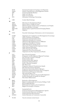 vi
IEVP Instrument Européen de Voisinage et de Partenariat
INDH Initiative Nationale pour le Développement Humain
IPD Institutional Profiles Database
IR Impôt sur le Revenu
IS Impôt sur les Sociétés
ITO Information Technology Outsourcing
L
LME London Metal Exchange
M
MDP Mécanisme de développement Propre
MENA Moyen Orient et Afrique du Nord
MINEIE Ministère Français de l’Economie, de l’Industrie et de l’Emploi
MRE Marocains Résidant à l’Etranger
MSCI-EM Morgan Stanley Capital International Emerging Markets
MW Mégawatt
N
NTIC Nouvelles Technologies d’information et de la Communication
O
OCDE Organisation de Coopération et de Développement Economique
OCP Office Chérifienne de Phosphates
OIS Organisation Internationale du Sucre
OMC Organisation Mondiale du Commerce
OMD Objectifs de Développement pour le Millénaire
OMT Organisation Mondiale du Tourisme
ONCF Office National des Chemins de Fer
ONDH Observatoire National du Développement humain
ONE Office National d’Electricité
ONEP Office National d’Eau Potable
ONG Organisation Non Gouvernementale
OPEP Organisation des Pays Exportateurs de Pétrole
P
PAT Pays d’Accueil Touristique
PDRT Programmes de Développement Régional Touristique
PECO Pays d’Europe Centrale et Orientale
PIB Produit Intérieur Brut
PIBA Produit Intérieur Brut Agricole
PIN Programme Indicatif National
PME Petite et Moyenne Entreprise
PMV Plan Maroc Vert
PNAL Programme National d’Assainissement liquide
PNAP Plan National d’Actions Prioritaires
PNDM Programme National des Déchets Ménagers
PNEEI Programme National d’Economie d’Eau en Irrigation
PNEI Pacte National d’Emergence Industrielle
PNMV Plan National Maroc Vert
PNUD Programme des Nations Unis pour le Développement
PSLB Position Structurelle de Liquidité des Banques
PSM Plan Solaire Méditerranéen
R
R&D Recherche et Développement
RCFP Régime Complémentaire de la Fonction Publique Unifié
RDB Revenu Disponible Brut
REC Référentiels des Emplois et des Compétences
REF Rapport Economique et Financier
S
S&P Standard & Poor's
SFDA Société de Financement du Développement Agricole
SGMB Société Générale Marocaine des Banques
SNI Société Nationale d'Investissement
SOMAC Société Marocaine de Construction Automobile
T
TCAM Taux de croissance annuel moyen
 