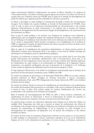 Partie II : Consolidation du modèle de développement économique et social du Maroc
66
cadres institutionnel, législatif et réglementaire, ont permis au Maroc d’accéder à la catégorie de
« l’Investment Grade », accordée et maintenue par les agences de notation. Ces efforts ont été mis en
exergue dans une évaluation menée par l’OCDE dans le cadre de la stratégie de développement du
climat des affaires qui a également permis d’identifier les réformes à poursuivre.
Le Maroc a développé un cadre juridique et institutionnel favorable à l’entrée des investissements
étrangers. Cette initiative lui a permis d’adhérer au Comité de l’Investissement de l’OCDE. Ainsi,
outre la mise en place de la Commission Interministérielle des Investissements et des Centres
régionaux d’investissement, le cadre institutionnel a été renforcé par la création de l’Agence
Marocaine de développement des Investissements chargée du développement et de la promotion des
investissements au Maroc.
Pour sa part, le cadre juridique a été renforcé avec l’adoption de nombreux textes législatifs et
réglementaires qui sont largement inspirés des standards internationaux. Il s’agit, notamment, de la
loi sur l’arbitrage et la médiation, d’une deuxième la loi sur les tribunaux de commerce ainsi que la loi
sur la société à responsabilité limitée portant, notamment, sur la simplification de la création de
SARL en supprimant l’exigence de capital minimum. De même un projet de refonte du décret sur les
marchés publics est en cours d’adoption.
Dans le cadre de la simplification des procédures administratives, un décret portant création de
l’Identifiant Commun pour l’Entreprise (ICE) a été adopté. Le but étant de faciliter l’échange des
informations sur l’entreprise entre les administrations publiques.
Toutefois, ces réalisations se doivent d’être renforcées à travers des efforts dans le sens d’une plus
grande harmonisation des procédures administratives liées à l’investissement, d’une part, et de
l’amélioration de leur transparence, d’une autre part. Leur bonne conduite reste tributaire également
de l’amélioration du cadre foncier et du renforcement de l’application de la législation relative,
notamment, à la propriété intellectuelle ainsi que la promotion de la médiation et de l’arbitrage
comme modes de règlement des différends entre les investisseurs étrangers et l’Etat.
Il s’agit également d’harmoniser et de faciliter la coordination institutionnelle dans le domaine de la
promotion de l’investissement, notamment, entre l’AMDI et les CRI.
En matière de politique de privatisation et de Partenariat Public-Privé (PPP), les avancées réalisées
devraient permettre au Maroc d’engager les réformes nécessaires à travers, notamment,
l’institutionnalisation d’une unité PPP, l’élargissement du champ d’action des PPP et une meilleure
évaluation de leur impact.
En matière de réforme fiscale, les mesures de simplification, de rationalisation et de modernisation
du système fiscal méritent d’être poursuivies et consolidées. Elles visent à améliorer l’efficacité fiscale
à travers la mise en place d’un système intégré de taxation, l’amélioration des services aux
contribuables et des ajustements de la fiscalité des entreprises.
Dans le domaine de l’accompagnement des PME, les défis à relever portent, notamment, sur
l’amélioration de l’accès au financement à travers le renforcement du système des garanties et
l’éducation financière des entreprises ainsi que sur la promotion de l’innovation.
Le capital humain constitue une dimension importante dont l’impact sur le climat des affaires est
multiple. D’où l’importance des défis qui se posent en termes de renforcement des efforts de
coordination et de synergie entre les politiques d’éducation, de formation et d’emploi,. Ceci justifie la
nécessité du renforcement de l’apprentissage et de la formation en cours d’emploi et le
développement des compétences en adéquation avec les besoins des entreprises et des métiers
mondiaux du Maroc.
En matière de lutte contre la corruption, d’importantes réformes ont été menées en vue de renforcer
le cadre juridique et institutionnel à travers, notamment, l’adoption de la loi sur le blanchiment
d'argent, de la loi sur la déclaration de patrimoine et la mise en place de l'Instance nationale de
 