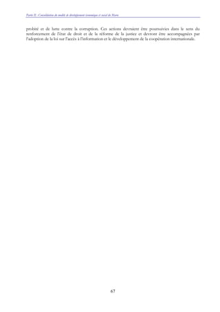Partie II : Consolidation du modèle de développement économique et social du Maroc
67
probité et de lutte contre la corruption. Ces actions devraient être poursuivies dans le sens du
renforcement de l’état de droit et de la réforme de la justice et devront être accompagnées par
l’adoption de la loi sur l’accès à l’information et le développement de la coopération internationale.
 