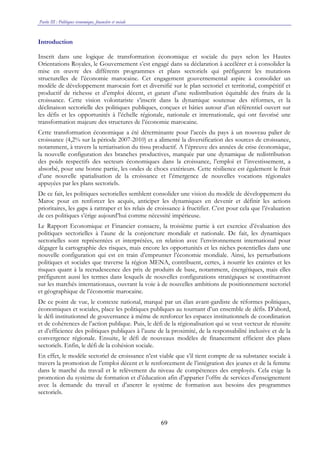 Partie III : Politiques économique, financière et sociale
69
Introduction
Inscrit dans une logique de transformation économique et sociale du pays selon les Hautes
Orientations Royales, le Gouvernement s’est engagé dans sa déclaration à accélérer et à consolider la
mise en œuvre des différents programmes et plans sectoriels qui préfigurent les mutations
structurelles de l’économie marocaine. Cet engagement gouvernemental aspire à consolider un
modèle de développement marocain fort et diversifié sur le plan sectoriel et territorial, compétitif et
productif de richesse et d’emploi décent, et garant d’une redistribution équitable des fruits de la
croissance. Cette vision volontariste s’inscrit dans la dynamique soutenue des réformes, et la
déclinaison sectorielle des politiques publiques, conçues et bâties autour d’un référentiel ouvert sur
les défis et les opportunités à l’échelle régionale, nationale et internationale, qui ont favorisé une
transformation majeure des structures de l’économie marocaine.
Cette transformation économique a été déterminante pour l’accès du pays à un nouveau palier de
croissance (4,2% sur la période 2007-2010) et a alimenté la diversification des sources de croissance,
notamment, à travers la tertiarisation du tissu productif. A l’épreuve des années de crise économique,
la nouvelle configuration des branches productives, marquée par une dynamique de redistribution
des poids respectifs des secteurs économiques dans la croissance, l’emploi et l’investissement, a
absorbé, pour une bonne partie, les ondes de chocs extérieurs. Cette résilience est également le fruit
d’une nouvelle spatialisation de la croissance et l’émergence de nouvelles vocations régionales
appuyées par les plans sectoriels.
De ce fait, les politiques sectorielles semblent consolider une vision du modèle de développement du
Maroc pour en renforcer les acquis, anticiper les dynamiques en devenir et définir les actions
prioritaires, les gaps à rattraper et les relais de croissance à fructifier. C’est pour cela que l’évaluation
de ces politiques s’érige aujourd’hui comme nécessité impérieuse.
Le Rapport Economique et Financier consacre, la troisième partie à cet exercice d’évaluation des
politiques sectorielles à l’aune de la conjoncture mondiale et nationale. De fait, les dynamiques
sectorielles sont représentées et interprétées, en relation avec l’environnement international pour
dégager la cartographie des risques, mais encore les opportunités et les niches potentielles dans une
nouvelle configuration qui est en train d’emprunter l’économie mondiale. Ainsi, les perturbations
politiques et sociales que traverse la région MENA, contribuent, certes, à nourrir les craintes et les
risques quant à la recrudescence des prix de produits de base, notamment, énergétiques, mais elles
préfigurent aussi les termes dans lesquels de nouvelles configurations stratégiques se constitueront
sur les marchés internationaux, ouvrant la voie à de nouvelles ambitions de positionnement sectoriel
et géographique de l’économie marocaine.
De ce point de vue, le contexte national, marqué par un élan avant-gardiste de réformes politiques,
économiques et sociales, place les politiques publiques au tournant d’un ensemble de défis. D’abord,
le défi institutionnel de gouvernance à même de renforcer les espaces institutionnels de coordination
et de cohérences de l’action publique. Puis, le défi de la régionalisation qui se veut vecteur de réussite
et d’efficience des politiques publiques à l’aune de la proximité, de la responsabilité inclusive et de la
convergence régionale. Ensuite, le défi de nouveaux modèles de financement efficient des plans
sectoriels. Enfin, le défi de la cohésion sociale.
En effet, le modèle sectoriel de croissance n’est viable que s’il tient compte de sa substance sociale à
travers la promotion de l’emploi décent et le renforcement de l’intégration des jeunes et de la femme
dans le marché du travail et le relèvement du niveau de compétences des employés. Cela exige la
promotion du système de formation et d’éducation afin d’apparier l’offre de services d’enseignement
avec la demande du travail et d’ancrer le système de formation aux besoins des programmes
sectoriels.
 