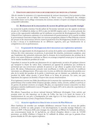 Partie III : Politiques économique, financière et sociale
70
1. STRATEGIES ORIENTEES VERS LE RENFORCEMENT DES MOTEURS A L’EXPORT
Afin de stimuler la croissance et le repositionnement de secteurs structurants à fort potentiel et faire
face au creusement de son déficit commercial, le Maroc œuvre à l’accélération des stratégies
sectorielles basées sur le ciblage volontariste des secteurs orientés à l’export où il dispose d’avantages
comparatifs indéniables.
1.1. Renforcement de la structuration du secteur des pêches par la nouvelle stratégie
Le secteur de la pêche constitue l’un des piliers de l’économie nationale avec des apports en devises
de près de 1,2 milliard de dollars en 2010 et plus de 660.000 emplois créés. Ce secteur présente des
atouts et des opportunités indéniables qui lui attribuent un potentiel de développement élevé. Dans
l’objectif d’une exploitation optimisée et un renforcement du positionnement sur le marché mondial,
le gouvernement marocain compte dans son nouveau programme relancer le Plan Halieutis à travers
des projets et des interventions rénovés visant la promotion d’un développement durable du secteur,
la mise à niveau et la modernisation de ses différents segments, ainsi que l'amélioration de sa
compétitivité et de ses performances.
1.1.1. Un potentiel de développement élevé nécessitant une exploitation optimisée
Au Maroc, les opportunités de développement du secteur de la pêche sont considérables. En effet, la
richesse des côtes marocaines en poissons, la proximité des marchés, notamment européens, ainsi
que l'expérience des industriels marocains dans le domaine de la transformation des produits de la
pêche sont autant d’éléments conférant au Maroc un avantage compétitif certain pour se positionner
sur le marché mondial des produits de la mer.
Cependant, le secteur ne profite pas pleinement de ces opportunités, en raison de quelques entraves
qui marquent la chaîne de valeur dont, notamment, un appareil de production peu moderne ne
permettant pas une conservation optimale du poisson ce qui affecte sa qualité avant l’arrivée aux
ports. De même, l’infrastructure portuaire reste insuffisante et n'offre pas toujours les conditions
nécessaires aux débarquements. D’un autre côté, il existe un déficit de valorisation des produits avec
plus de la moitié des produits de la pêche à transformer qui est destinée aux industries de sous-
produits de faible valeur ajoutée, à savoir l’huile et la farine de poissons. En outre, une part
importante des captures est destinée à l'export sans aucune transformation.
Il est également constaté une faible diversification de la structure des exportations par produit avec la
prédominance d’un nombre limité d’espèces (poulpe, calamar, seiche, crevette, sardine et anchois) et
de gamme de produits (conserve et congelé). De plus, ces exportations restent concentrées sur deux
principaux marchés traditionnels à savoir l’Espagne et le Japon (83% de la valeur des exportations et
68% de leur poids).
Par ailleurs, l’aquaculture au niveau national demeure faiblement développée. Cette activité, qui
pourrait jouer un rôle important sur le plan de l’offre, fait face à la rareté du foncier et le
renchérissement de son prix, à l’inadaptation du cadre légal et à la forte dépendance vis-à-vis du
marché international en termes d’importation d’intrants.
1.1.2. Avancées significatives dans la mise en œuvre du Plan Halieutis
Dans l’ambition de remédier aux multiples défaillances entravant l’essor du secteur des pêches
marocain et d’offrir un cadre propice à son développement, la nouvelle stratégie Halieutis a été
lancée en 2009. A l’horizon 2020, cette stratégie vise à atteindre un PIB de 21,9 milliards de dirhams,
une consommation locale de 16 kg/hab/an, un effectif d’emplois directs à terre de 115.000
personnes, un chiffre d’affaires à l’export de 3,1 milliards de dollars, ainsi que la garantie d’une
gestion durable de 95% des espèces exploitées.
 