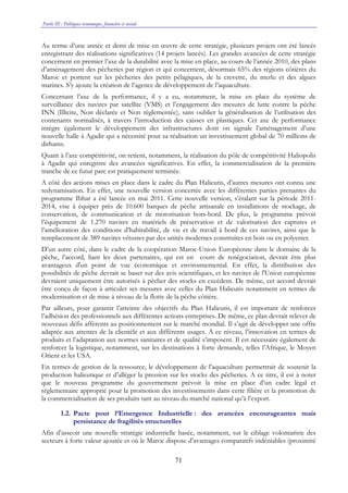 Partie III : Politiques économique, financière et sociale
71
Au terme d’une année et demi de mise en œuvre de cette stratégie, plusieurs projets ont été lancés
enregistrant des réalisations significatives (14 projets lancés). Les grandes avancées de cette stratégie
concernent en premier l’axe de la durabilité avec la mise en place, au cours de l’année 2010, des plans
d’aménagement des pêcheries par région et qui concernent, désormais 65% des régions côtières du
Maroc et portent sur les pêcheries des petits pélagiques, de la crevette, du merlu et des algues
marines. S’y ajoute la création de l’agence de développement de l’aquaculture.
Concernant l’axe de la performance, il y a eu, notamment, la mise en place du système de
surveillance des navires par satellite (VMS) et l’engagement des mesures de lutte contre la pêche
INN (Illicite, Non déclarée et Non réglementée), sans oublier la généralisation de l’utilisation des
contenants normalisés, à travers l’introduction des caisses en plastiques. Cet axe de performance
intègre également le développement des infrastructures dont on signale l’aménagement d’une
nouvelle halle à Agadir qui a nécessité pour sa réalisation un investissement global de 70 millions de
dirhams.
Quant à l’axe compétitivité, on retient, notamment, la réalisation du pôle de compétitivité Haliopolis
à Agadir qui enregistre des avancées significatives. En effet, la commercialisation de la première
tranche de ce futur parc est pratiquement terminée.
A côté des actions mises en place dans le cadre du Plan Halieutis, d’autres mesures ont connu une
redynamisation. En effet, une nouvelle version concertée avec les différentes parties prenantes du
programme Ibhar a été lancée en mai 2011. Cette nouvelle version, s’étalant sur la période 2011-
2014, vise à équiper près de 10.600 barques de pêche artisanale en installations de stockage, de
conservation, de communication et de motorisation hors-bord. De plus, le programme prévoit
l’équipement de 1.270 navires en matériels de préservation et de valorisation des captures et
l’amélioration des conditions d’habitabilité, de vie et de travail à bord de ces navires, ainsi que le
remplacement de 389 navires vétustes par des unités modernes construites en bois ou en polyester.
D’un autre côté, dans le cadre de la coopération Maroc-Union Européenne dans le domaine de la
pêche, l’accord, liant les deux partenaires, qui est en cours de renégociation, devrait être plus
avantageux d'un point de vue économique et environnemental. En effet, la distribution des
possibilités de pêche devrait se baser sur des avis scientifiques, et les navires de l'Union européenne
devraient uniquement être autorisés à pêcher des stocks en excédent. De même, cet accord devrait
être conçu de façon à articuler ses mesures avec celles du Plan Halieutis notamment en termes de
modernisation et de mise à niveau de la flotte de la pêche côtière.
Par ailleurs, pour garantir l’atteinte des objectifs du Plan Halieutis, il est important de renforcer
l’adhésion des professionnels aux différentes actions entreprises. De même, ce plan devrait relever de
nouveaux défis afférents au positionnement sur le marché mondial. Il s’agit de développer une offre
adaptée aux attentes de la clientèle et aux différents usages. A ce niveau, l’innovation en termes de
produits et l’adaptation aux normes sanitaires et de qualité s’imposent. Il est nécessaire également de
renforcer la logistique, notamment, sur les destinations à forte demande, telles l’Afrique, le Moyen
Orient et les USA.
En termes de gestion de la ressource, le développement de l’aquaculture permettrait de soutenir la
production halieutique et d’alléger la pression sur les stocks des pêcheries. A ce titre, il est à noter
que le nouveau programme du gouvernement prévoit la mise en place d’un cadre légal et
réglementaire approprié pour la promotion des investissements dans cette filière et la promotion de
la commercialisation de ses produits tant au niveau du marché national qu’à l’export.
1.2. Pacte pour l’Emergence Industrielle : des avancées encourageantes mais
persistance de fragilités structurelles
Afin d’asseoir une nouvelle stratégie industrielle basée, notamment, sur le ciblage volontariste des
secteurs à forte valeur ajoutée et où le Maroc dispose d’avantages comparatifs indéniables (proximité
 