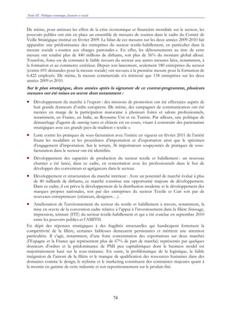 Partie III : Politiques économique, financière et sociale
74
De même, pour atténuer les effets de la crise économique et financière mondiale sur le secteur, les
pouvoirs publics ont mis en place un ensemble de mesures de soutien dans le cadre du Comité de
Veille Stratégique institué en février 2009. Le bilan de ces mesures sur les deux années 2009-2010 fait
apparaître une prédominance des entreprises du secteur textile-habillement, en particulier dans la
mesure sociale « soutien aux charges patronales ». En effet, les déboursements au titre de cette
mesure ont totalisé plus de 440 millions de dirhams, soit plus de 56% du montant global alloué.
Toutefois, force est de constater le faible recours du secteur aux autres mesures liées, notamment, à
la formation et au commerce extérieur. Depuis son lancement, seulement 180 entreprises du secteur
(contre 691 demandes pour la mesure sociale) ont recouru à la première mesure pour la formation de
6.422 employés. De même, la mesure commerciale n’a intéressé que 134 entreprises sur les deux
années 2009 et 2010.
Sur le plan stratégique, deux années après la signature de ce contrat-programme, plusieurs
mesures ont été mises en œuvre dont notamment :
• Développement du marché à l’export : des missions de promotion ont été effectuées auprès de
huit grands donneurs d’ordre européens. De même, des campagnes de communication ont été
menées en marge de la participation marocaine à plusieurs foires et salons professionnels,
notamment, en France, en Italie, au Royaume Uni et en Tunisie. Par ailleurs, une politique de
démarchage d’agents de sourcing turcs et chinois est en cours, visant à construire des partenariats
stratégiques avec ces grands pays de tradition « textile ».
• Lutte contre les pratiques de sous-facturation avec l’entrée en vigueur en février 2011 de l’arrêté
fixant les modalités et les procédures d’importation et d’exportation ainsi que le spécimen
d’engagement d’importation. Sur le terrain, 36 importateurs soupçonnés de pratiques de sous-
facturation dans le secteur ont été identifiés.
• Développement des capacités de production du secteur textile et habillement : un nouveau
chantier a été lancé, dans ce cadre, en concertation avec les professionnels dans le but de
développer des converteurs et agrégateurs dans le secteur.
• Développement et structuration du marché intérieur : Avec un potentiel de marché évalué à plus
de 40 milliards de dirhams, ce marché constitue une opportunité majeure de développement.
Dans ce cadre, il est prévu le développement de la distribution moderne et le développement des
marques propres nationales, soit par des entreprises du secteur Textile et Cuir soit par de
nouveaux entrepreneurs (créateurs, designers…).
• Amélioration de l'environnement du secteur du textile et habillement à travers, notamment, la
mise en œuvre de la convention cadre relative à l’appui à l’investissement dans la filière finissage,
impression, teinture (FIT) du secteur textile-habillement et qui a été conclue en septembre 2010
entre les pouvoirs publics et l’AMITH.
En dépit des réponses stratégiques à des fragilités structurelles qui handicapent fortement la
compétitivité de la filière, certaines faiblesses demeurent persistantes et méritent une attention
particulière. Il s’agit, notamment, d’une forte concentration des exportations sur deux marchés
(l’Espagne et la France qui représentent plus de 67% de part de marché) représentés par quelques
donneurs d'ordres et la prédominance de PMI peu capitalistiques dont le business model est
majoritairement basé sur la sous-traitance. En outre, la problématique de la logistique, la faible
intégration de l’amont de la filière et le manque de qualification des ressources humaines dans des
domaines comme le design, le stylisme et le marketing constituent des contraintes majeures quant à
la montée en gamme de cette industrie et son repositionnement sur le produit-fini.
 