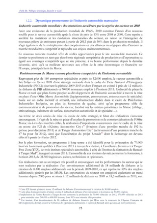 Partie III : Politiques économique, financière et sociale
75
1.2.2. Dynamique prometteuse de l’industrie automobile marocaine
Industrie automobile mondiale : des mutations accélérées par la reprise du secteur en 2010
Avec une croissance de la production mondiale de 19,6%, 2010 constitue l’année d’un nouveau
souffle pour le secteur automobile après la chute de près de 13% entre 2008 et 2009. Cette reprise a
accéléré les mutations et les évolutions structurantes du secteur, en raison de l’émergence de
nouveaux piliers de croissance pesant à partir de 2012 plus de 50% dans la production mondiale. Il
s’agit également de la multiplication des coopérations et des alliances stratégiques afin d’investir ce
marché mondial très compétitif et répondre aux enjeux environnementaux.
Ce nouveau contexte mondial offre de réelles opportunités pour le site automobile marocain. Ce
dernier se positionne en tant que plateforme régionale compétitive de production et d’exportation eu
égard aux avantages compétitifs que ce site présente, à sa bonne performance depuis la dernière
décennie, ainsi qu’à sa meilleure résistance aux effets de la crise économique et financière sur
l’Europe, principal client du Maroc.
Positionnement du Maroc comme plateforme compétitive de l’industrie automobile
Regroupant plus de 160 entreprises spécialisées et près de 52.000 emplois, le secteur automobile a
fait l’objet en février 2009 d’une stratégie nationale dans le cadre du Pacte National d’Emergence
Industrielle (PNEI) couvrant la période 2009-2015 et dont l’impact est estimé à près de 12 milliards
de dirhams de PIB additionnels et 70.000 nouveaux emplois à l’horizon 2015. L’objectif de placer le
Maroc en tant que plate-forme propice au développement de l’industrie automobile à travers la mise
en place d’une Offre Maroc Automobile (équipementiers, constructeurs, constructeurs de spécialité)
basée sur un cadre incitatif et attractif, une infrastructure dédiée dans le cadre de Plateformes
Industrielles Intégrées, un plan de formation de qualité, ainsi qu’un programme cible de
communication et de promotion du secteur, focalisé sur les métiers prioritaires du Maroc (câblage,
emboutissage, traitement de surface, construction automobile et de spécialité…).
Au terme de deux années de mise en œuvre de cette stratégie, le bilan des réalisations s’annonce
encourageant. Il s’agit de la mise en place d’un plan de promotion et de commercialisation de l’Offre
Maroc vis-à-vis des marchés cibles, la réalisation d’importants avancements dans le cadre de la mise
en œuvre des P2I de « Kénitra Automotive City »43
(livraison d’une première tranche de 192 ha
prévue pour décembre 2011) et de Tanger Automotive City44
(achèvement d’une première tranche de
47 ha pour fin 2012), ainsi que l’accélération du projet Renault45
dont le démarrage est devenu
effectif à partir de février 2012.
Sur le plan formation, un programme à long terme a été identifié pour la préparation de 70.000
lauréats hautement qualifiés à l’horizon 2015 à travers la création, à Casablanca, Kenitra et à Tanger
Free Zone(TFZ), de trois instituts spécialisés automobile, à côté de l’institut de formation de Renault
à Tanger Med46
, inauguré en mars 2011. L’ensemble de ces instituts devrait permettre la formation, à
horizon 2013, de 31.500 ingénieurs, cadres, techniciens et opérateurs.
Ces réalisations ont eu un impact très positif et encourageant sur les performances du secteur qui se
sont traduites par la réalisation d’un investissement additionnel de 14 milliards de dirhams et la
création de 8.300 emplois additionnels sur la période 2009-2010, ce qui représente 50% des emplois
additionnels générés par les MMM. Les exportations du secteur ont enregistré également un trend
haussier depuis 2005 pour se situer à 12 milliards de dirhams en 2009 et 18,3 milliards en 2010, soit
43 Cette P2I devrait générer à terme 12 milliards de dirhams d’investissement et la création de 30.000 emplois.
44 Cette plate-forme permettra d’attirer à terme 8 milliards de dirhams d’investissement et la création de 30.000 emplois
L’implantation de l’usine Renault à Tanger devrait permettre la production de 70.000 véhicules en 2012, 170.000 véhicules en 2013
pour atteindre entre 340.000 et 400.000 à terme, dont 90% sera orientée à l’exportation.
46
Cet institut, d’un investissement de 86 millions de dirhams financés par l’Etat avec le concours de l’Agence Française de
Développement, devrait assurer la formation des opérateurs, techniciens et cadres de Renault ainsi que ceux de ses fournisseurs.
 