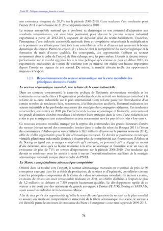 Partie III : Politiques économique, financière et sociale
76
une croissance moyenne de 20,3% sur la période 2005-2010. Cette tendance s’est confirmée pour
l’année 2011 avec la hausse de 21,2% comparativement à 2010.
Le secteur automobile national qui a confirmé sa dynamique et son potentiel d’adaptation aux
standards internationaux, est ainsi bien positionné pour devenir le premier secteur industriel
exportateur à partir de 2012-2013, augurant de dépasser celui du textile-habillement. Toutefois,
l’émergence d’une industrie automobile nationale forte et compétitive nécessiterait la multiplication
et la poursuite des efforts pour faire face à un ensemble de défis et d’enjeux qui entravent la bonne
dynamique du secteur. Parmi ces enjeux, il y a lieu de citer la compétitivité du secteur logistique et la
formation de main d’œuvre qualifiée. En contrepartie, des opportunités s’offrent au secteur
notamment dans le cadre de l’accord de libre échange avec les pays arabes. Hormis la récente contre-
performance sur le marché égyptien liée à la crise politique qu’a connue ce pays en début 2011, les
exportations marocaines de voiture de tourisme vers ce marché ont réalisé une hausse importante
depuis l’entrée en vigueur de cet accord. De même, le marché africain recèle des opportunités
majeures à l’export.
1.2.3. Repositionnement du secteur aéronautique sur la carte mondiale des
principaux donneurs d’ordre
Le secteur aéronautique mondial : une refonte de la carte industrielle
Dans un contexte concurrentiel, le caractère cyclique de l’industrie aéronautique mondiale et les
contraintes structurelles liées à l’organisation productive de cette activité ont fortement contribué à la
refonte de sa carte industrielle sur le plan international. Cette refonte passe par l’introduction d’un
certain nombre de tendances liées, notamment, à la libéralisation accélérée, l’internationalisation des
acteurs industriels et les profondes mutations des stratégies des compagnies aériennes. Ces tendances
structurelles, accentuées en 2008 par l’avènement de la crise économique et financière, ont contraint
les grands donneurs d’ordres mondiaux à réorienter leurs stratégies dans le sens d’une réduction des
coûts et par conséquent une externalisation accrue notamment vers les pays à bas coûts « low-cost ».
Ce nouveau contexte mondial, marqué par la reprise des commandes des grands donneurs d’ordre
du secteur (niveau record des commandes lancées dans le cadre du salon du Bourget 2011 à l’instar
des commandes d’Airbus qui se sont chiffrées à 58,1 milliards d'euros sur le premier semestre 2011),
offre de réelles opportunités pour le site aéronautique marocain. Ce dernier se positionne en tant que
véritable plateforme industrielle destinée à fournir plus de compétitivité aux fournisseurs d'Airbus et
de Boeing eu égard aux avantages compétitifs qu’il présente, au potentiel qu’il a dégagé en moins
d’une décennie, ainsi qu’à sa bonne résilience à la crise économique et financière avec un taux de
croissance de plus de 71% en termes d’exportations sur la période 2008-2010. Une tendance qui
devrait se confirmer pour les années à venir à travers l’opérationnalisation accélérée de la stratégie
aéronautique nationale conçue dans le cadre du PNEI.
Le Maroc : une plateforme aéronautique compétitive
Orienté dans sa totalité vers l’export, le secteur aéronautique marocain est constitué de près de 90
entreprises exerçant dans les activités de production, de services et d’ingénierie, considérées comme
étant les principales composantes de la chaîne de valeur aéronautique mondiale. Ce secteur a connu,
en moins de 10 ans, un essor remarquable réalisant, en 2011, un chiffre d’affaires à l’export de plus
de 5,2 milliards de dirhams et 7.369 emplois hautement qualifiés. Le développement rapide de ce
secteur a été porté par des opérateurs de grande envergure à l’instar d’EADS, Boeing et SAFRAN,
ayant assuré la crédibilité de la destination Maroc.
Afin de tirer profit des opportunités qu’offre la nouvelle configuration du secteur sur le plan mondial
et assurer une meilleure compétitivité et attractivité de la filière aéronautique marocaine, le secteur a
été identifié parmi les moteurs de croissance du Pacte « Emergence » couvrant la période 2009-2015.
 