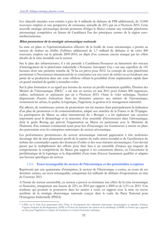 Partie III : Politiques économique, financière et sociale
77
Les objectifs attendus sont estimés à près de 4 milliards de dirhams de PIB additionnels, de 15.000
nouveaux emplois et une perspective de croissance annuelle de 25% par an à l’horizon 2015. Cette
nouvelle stratégie aéronautique devrait permettre d’ériger le Maroc comme une véritable plateforme
aéronautique compétitive en faisant de Casablanca l'un des principaux centres de la région euro-
méditerranéenne.
Bilan prometteur de la stratégie aéronautique nationale
La mise en place et l’opérationnalisation effective de la feuille de route aéronautique a permis au
secteur de réaliser un chiffre d’affaires additionnel de 1,7 milliard de dirhams et de créer 400
nouveaux emplois sur la période 2009-2010, en dépit d’un contexte encore marqué par les effets
décalés de la crise mondiale sur le secteur.
Sur le plan des infrastructures, il a été procédé à Casablanca-Nouaceur au lancement des travaux
d’aménagement de la plateforme industrielle « Nouasser Aerospace City » sur une superficie de 141
hectares dont une première tranche de 78 ha est prévu pour 2012. Le concept de cette plateforme
permettrait à l’investisseur international de se concentrer sur son cœur de métier en co-localisant une
partie de sa production dans une zone offshore offrant la possibilité d’une implantation rapide dans
un grand standard de qualité à moindres coûts.
Sur le plan formation et eu égard aux besoins du secteur en profils hautement qualifiés, l'Institut des
Métiers de l'Aéronautique (IMA)47
a été mis en service en mai 2011 pour former 800 ingénieurs,
cadres, techniciens et opérateurs par an à l’horizon 2015. Outre le volet technique, l'institut
dispenserait d'autres formations dans les domaines annexes aux métiers de l'aéronautique,
notamment les achats, la qualité, la logistique, l'ingénierie, la gestion et le management industriel.
Par ailleurs, de nombreuses actions de promotions ont été menées dont principalement la réalisation
d’un plan de promotion et de commercialisation, adapté aux marchés de la France et de l’Espagne.
La participation du Maroc au salon international du « Bourget » a été également une occasion
importante pour le démarchage et la rencontre d’un ensemble d’investisseurs dans l’aéronautique,
dont le géant Boeing qui prévoit l'organisation au Maroc en partenariat avec le Ministère de
l'Industrie d'un sommet commercial ayant pour but d'encourager ses fournisseurs à mettre en place
des partenariats avec les entreprises marocaines du secteur aéronautique.
Les performances prometteuses du secteur aéronautique national gagneraient à être renforcées
davantage afin de tirer pleinement profit de la reprise du trafic aérien mondial et de l’accélération du
rythme des commandes auprès des donneurs d’ordre et des sous-traitants aéronautiques. Ceci devrait
passer par la multiplication des efforts pour faire face à un ensemble d’enjeux qui risquent de
compromettre la compétitivité du Maroc par rapport à ses concurrents directs, en l’occurrence la
problématique de la logistique et la disponibilité d’une main d’œuvre hautement qualifiée et adaptée
aux besoins spécifiques du secteur.
1.2.4. Essor remarquable du secteur de l’électronique et des potentialités à explorer
Représenté par une quarantaine d’entreprises, le secteur de l’électronique a connu, au cours de ces
dernières années, un essor remarquable, enregistrant 6,6 milliards de dirhams d’exportations au titre
de l’exercice 2011.
A l’instar du secteur automobile, ce secteur a prouvé sa résistance aux effets de la crise économique
et financière, enregistrant une hausse de 22% en 2010 par rapport à 2009 et de 5,3% en 2011. Une
tendance qui pourrait se poursuivre dans les années à venir, en rapport avec la mise en œuvre
accélérée de la stratégie électronique nationale conçue dans le cadre du Pacte National pour
l’Emergence Industrielle (PNEI).
47 L’IMA est le fruit d’un partenariat entre l’Etat, le Groupement des industries marocaines aéronautiques et spatiales (Gimas),
l’Agence française de développement (AFD) et l’Union des industries des métiers de la métallurgie (UIMM) en France qui a apporté
un don pour l’ingénierie en matière de formation et a fourni l’assistance technique.
 