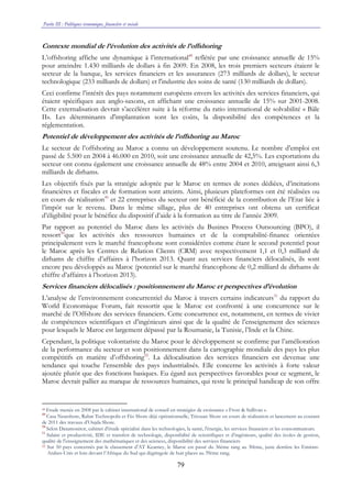 Partie III : Politiques économique, financière et sociale
79
Contexte mondial de l’évolution des activités de l’offshoring
L’offshoring affiche une dynamique à l’international48
reflétée par une croissance annuelle de 15%
pour atteindre 1.430 milliards de dollars à fin 2009. En 2008, les trois premiers secteurs étaient le
secteur de la banque, les services financiers et les assurances (273 milliards de dollars), le secteur
technologique (233 milliards de dollars) et l'industrie des soins de santé (130 milliards de dollars).
Ceci confirme l’intérêt des pays notamment européens envers les activités des services financiers, qui
étaient spécifiques aux anglo-saxons, en affichant une croissance annuelle de 15% sur 2001-2008.
Cette externalisation devrait s’accélérer suite à la réforme du ratio international de solvabilité « Bâle
II». Les déterminants d'implantation sont les coûts, la disponibilité des compétences et la
réglementation.
Potentiel de développement des activités de l’offshoring au Maroc
Le secteur de l’offshoring au Maroc a connu un développement soutenu. Le nombre d’emploi est
passé de 5.500 en 2004 à 46.000 en 2010, soit une croissance annuelle de 42,5%. Les exportations du
secteur ont connu également une croissance annuelle de 48% entre 2004 et 2010, atteignant ainsi 6,3
milliards de dirhams.
Les objectifs fixés par la stratégie adoptée par le Maroc en termes de zones dédiées, d’incitations
financières et fiscales et de formation sont atteints. Ainsi, plusieurs plateformes ont été réalisées ou
en cours de réalisation49
et 22 entreprises du secteur ont bénéficié de la contribution de l’Etat liée à
l’impôt sur le revenu. Dans le même sillage, plus de 40 entreprises ont obtenu un certificat
d’éligibilité pour le bénéfice du dispositif d’aide à la formation au titre de l’année 2009.
Par rapport au potentiel du Maroc dans les activités du Busines Process Outsourcing (BPO), il
ressort50
que les activités des ressources humaines et de la comptabilité-finance orientées
principalement vers le marché francophone sont considérées comme étant le second potentiel pour
le Maroc après les Centres de Relation Clients (CRM) avec respectivement 1,1 et 0,3 milliard de
dirhams de chiffre d’affaires à l’horizon 2013. Quant aux services financiers délocalisés, ils sont
encore peu développés au Maroc (potentiel sur le marché francophone de 0,2 milliard de dirhams de
chiffre d’affaires à l’horizon 2013).
Services financiers délocalisés : positionnement du Maroc et perspectives d’évolution
L’analyse de l’environnement concurrentiel du Maroc à travers certains indicateurs51
du rapport du
World Economique Forum, fait ressortir que le Maroc est confronté à une concurrence sur le
marché de l’Offshore des services financiers. Cette concurrence est, notamment, en termes de vivier
de compétences scientifiques et d’ingénieurs ainsi que de la qualité de l’enseignement des sciences
pour lesquels le Maroc est largement dépassé par la Roumanie, la Tunisie, l’Inde et la Chine.
Cependant, la politique volontariste du Maroc pour le développement se confirme par l’amélioration
de la performance du secteur et son positionnement dans la cartographie mondiale des pays les plus
compétitifs en matière d’offshoring52
. La délocalisation des services financiers est devenue une
tendance qui touche l’ensemble des pays industrialisés. Elle concerne les activités à forte valeur
ajoutée plutôt que des fonctions basiques. Eu égard aux perspectives favorables pour ce segment, le
Maroc devrait pallier au manque de ressources humaines, qui reste le principal handicap de son offre
48 Etude menée en 2008 par le cabinet international de conseil en stratégies de croissance « Frost & Sullivan ».
49
Casa Nearshore, Rabat Technopolis et Fès Shore déjà opérationnelle, Tétouan Shore en cours de réalisation et lancement au courant
de 2011 des travaux d’Oujda Shore.
50
Selon Datamonitor, cabinet d'étude spécialisé dans les technologies, la santé, l'énergie, les services financiers et les consommateurs.
51
Salaire et productivité, IDE et transfert de technologie, disponibilité de scientifiques et d’ingénieurs, qualité des écoles de gestion,
qualité de l'enseignement des mathématiques et des sciences, disponibilité des services financiers.
52 Sur 50 pays concernés par le classement d’AT Kearney, le Maroc est passé du 36ème rang au 30ème, juste derrière les Emirats-
Arabes-Unis et loin devant l’Afrique du Sud qui dégringole de huit places au 39ème rang.
 