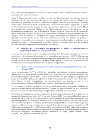 Partie III : Politiques économique, financière et sociale
80
et ce, en réorientant son potentiel humain des centres d’appel vers les activités des services financiers
moyennant des cycles de formation.
Ainsi, le Maroc pourrait mettre en place un «contrat d’apprentissage» rémunérateur pour les
étudiants afin de leur permettre de côtoyer les attentes du marché tout en affinant leurs
connaissances théoriques. Par ailleurs, la création de la place financière de Casablanca « Casablanca
Finance City » constitue un atout additionnel pour l’attractivité des sociétés exerçant dans le secteur
de l’offshoring financier. La création de cette place constitue également un moyen pour le Maroc
pour profiter du partenariat Sud-Sud et de l’émergence des marchés des pays en voie de
développement, notamment ceux de l’Afrique de l’Ouest, afin de se positionner sur l’échiquier des
places financières. Ce rôle a, d’ailleurs, était entériné dans la déclaration de gouvernement qui s’est
engagé à lever les entraves à l’émergence de ce pôle, notamment, en accélérant les dispositifs
législatifs et institutionnels liés au secteur en améliorant le climat des affaires, en général, et
financières, en particulier, et en soutenant le rayonnement continental de la place et également sur le
plan des pays arabes et islamiques et ce, en parfaite synergie et complémentarité avec les politiques
de partenariat et de coopération entretenues avec ces régions..
1.3. Poursuite de la dynamique des phosphates et dérivés et consolidation du
leadership de l’OCP sur le marché mondial
Le secteur des phosphates occupe une place importante dans l’économie marocaine à travers sa
contribution à la croissance économique et aux exportations avec environ 15 à 20%. En outre, ce
secteur a des retombées bénéfiques sur le développement régional et rural à travers, d’une part, les
emplois directs et indirects qu’il génère (30.000 à 50.000 emplois) et d’autre part, la construction des
infrastructures économiques et sociales dans les régions d’exploitation.
1.3.1. Perspectives prometteuses du marché mondial et meilleur positionnement du
Groupe OCP
Après une progression de 97% en 2010, les exportations nationales de phosphates et dérivés ont
poursuivi en 2011 leur tendance haussière amorcée il y a deux ans. La forte demande mondiale tirée
par les pays émergents (Brésil, Inde,…) et la hausse continue des prix à l’export ont permis une
progression du chiffre d’affaires à l’exportation du phosphate et dérivés de 36,3% à fin octobre 2011.
Cette hausse est tirée principalement par les exportations des engrais, en lien avec le
repositionnement stratégique de l’OCP sur les produits à forte valeur commerciale.
Les performances réalisées par l’OCP au cours de ces dernières années ont permis, à l’Office, de
consolider son leadership sur le marché mondial. En effet, ses parts de marché, en 2010, ont atteint
plus de 37% et de 25% respectivement pour le phosphate brut et les produits dérivés.
En termes de perspectives, et afin de répondre à la croissance de la demande mondiale pour les
engrais qui devrait évoluer à plus de 5% par an à l’horizon 2015, l’International Fertilizer Industry
Association (IFA) table sur une croissance de la capacité mondiale de production de phosphate brut
qui devrait passer de 203 millions de tonnes en 2010 à 256 millions de tonnes en 2015, avec une plus
forte croissance enregistrée en Afrique, tirée principalement par le Maroc. Concernant les engrais, les
prévisions tablent sur une croissance de la capacité de production des engrais phosphatés de 7,8
millions de tonnes entre 2010 et 2015 pour totaliser une production de 44,4 millions de tonnes à la
fin de cette période. Cette amélioration résulterait de la création de 40 nouvelles unités de production
des engrais phosphatés actuellement planifiés notamment au Maroc, Algérie, Tunisie, Arabie
saoudite, Chine, Indonésie, Brésil et Venezuela.
 